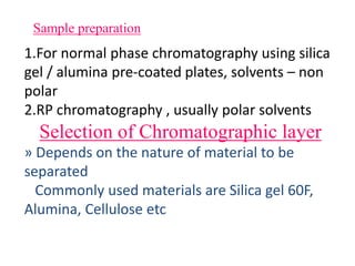 Sample preparation
1.For normal phase chromatography using silica
gel / alumina pre-coated plates, solvents – non
polar
2.RP chromatography , usually polar solvents
Selection of Chromatographic layer
» Depends on the nature of material to be
separated
Commonly used materials are Silica gel 60F,
Alumina, Cellulose etc
 