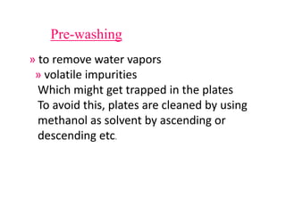 Pre-washing
» to remove water vapors
» volatile impurities
Which might get trapped in the plates
To avoid this, plates are cleaned by using
methanol as solvent by ascending or
descending etc.
 