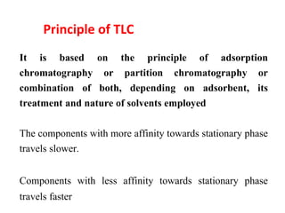 Principle of TLC
It is based on the principle of adsorption
chromatography or partition chromatography or
combination of both, depending on adsorbent, its
treatment and nature of solvents employed
The components with more affinity towards stationary phase
travels slower.
Components with less affinity towards stationary phase
travels faster
 