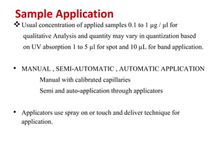 Sample Application
Usual concentration of applied samples 0.1 to 1 µg / µl for
qualitative Analysis and quantity may vary in quantization based
on UV absorption 1 to 5 µl for spot and 10 µL for band application.
• MANUAL , SEMI-AUTOMATIC , AUTOMATIC APPLICATION
Manual with calibrated capillaries
Semi and auto-application through applicators
• Applicators use spray on or touch and deliver technique for
application.
 