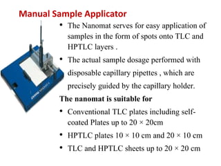 Manual Sample Applicator
• The Nanomat serves for easy application of
samples in the form of spots onto TLC and
HPTLC layers .
• The actual sample dosage performed with
disposable capillary pipettes , which are
precisely guided by the capillary holder.
The nanomat is suitable for
• Conventional TLC plates including self-
coated Plates up to 20 × 20cm
• HPTLC plates 10 × 10 cm and 20 × 10 cm
• TLC and HPTLC sheets up to 20 × 20 cm
 