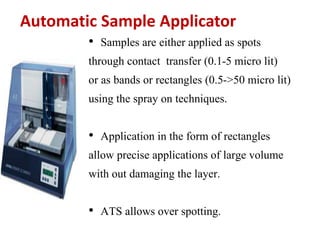 Automatic Sample Applicator
• Samples are either applied as spots
through contact transfer (0.1-5 micro lit)
or as bands or rectangles (0.5->50 micro lit)
using the spray on techniques.
• Application in the form of rectangles
allow precise applications of large volume
with out damaging the layer.
• ATS allows over spotting.
 