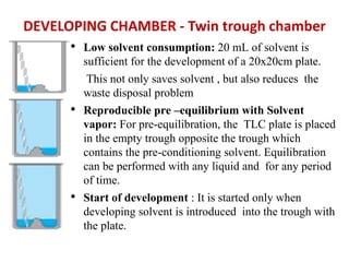 DEVELOPING CHAMBER - Twin trough chamber
• Low solvent consumption: 20 mL of solvent is
sufficient for the development of a 20x20cm plate.
This not only saves solvent , but also reduces the
waste disposal problem
• Reproducible pre –equilibrium with Solvent
vapor: For pre-equilibration, the TLC plate is placed
in the empty trough opposite the trough which
contains the pre-conditioning solvent. Equilibration
can be performed with any liquid and for any period
of time.
• Start of development : It is started only when
developing solvent is introduced into the trough with
the plate.
 