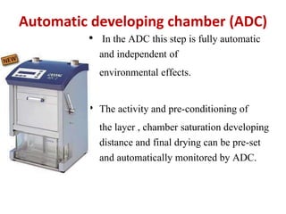 Automatic developing chamber (ADC)
• In the ADC this step is fully automatic
and independent of
environmental effects.
• The activity and pre-conditioning of
the layer , chamber saturation developing
distance and final drying can be pre-set
and automatically monitored by ADC.
 
