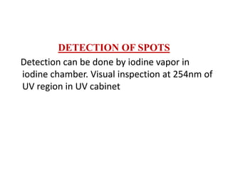 DETECTION OF SPOTS
Detection can be done by iodine vapor in
iodine chamber. Visual inspection at 254nm of
UV region in UV cabinet
 