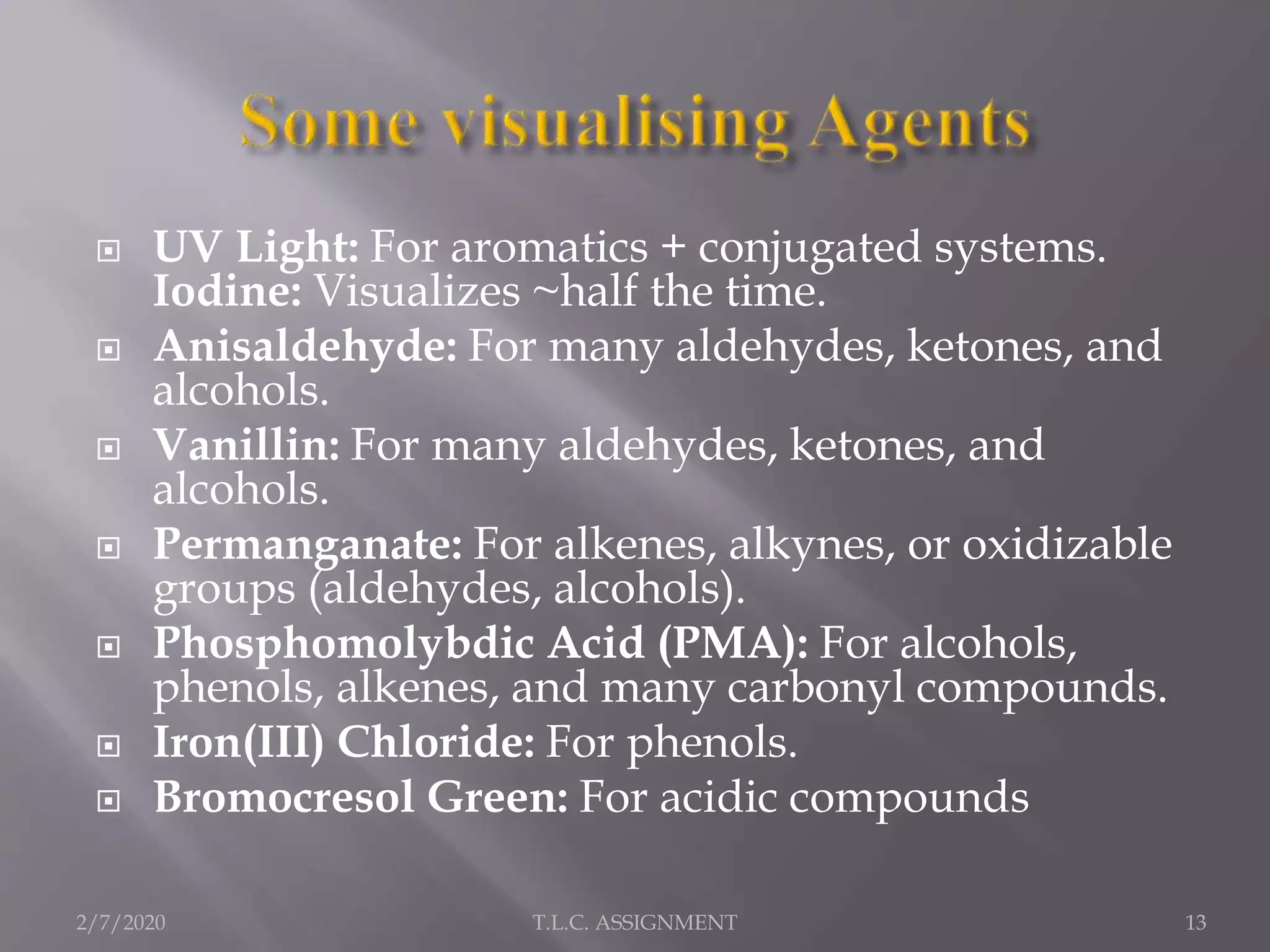 UV Light: For aromatics + conjugated systems.
Iodine: Visualizes ~half the time.
 Anisaldehyde: For many aldehydes, ketones, and
alcohols.
 Vanillin: For many aldehydes, ketones, and
alcohols.
 Permanganate: For alkenes, alkynes, or oxidizable
groups (aldehydes, alcohols).
 Phosphomolybdic Acid (PMA): For alcohols,
phenols, alkenes, and many carbonyl compounds.
 Iron(III) Chloride: For phenols.
 Bromocresol Green: For acidic compounds
2/7/2020 T.L.C. ASSIGNMENT 13
 