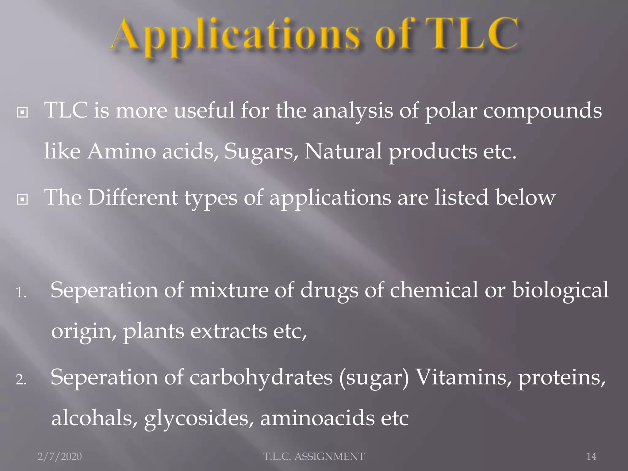  TLC is more useful for the analysis of polar compounds
like Amino acids, Sugars, Natural products etc.
 The Different types of applications are listed below
1. Seperation of mixture of drugs of chemical or biological
origin, plants extracts etc,
2. Seperation of carbohydrates (sugar) Vitamins, proteins,
alcohals, glycosides, aminoacids etc
2/7/2020 14T.L.C. ASSIGNMENT
 