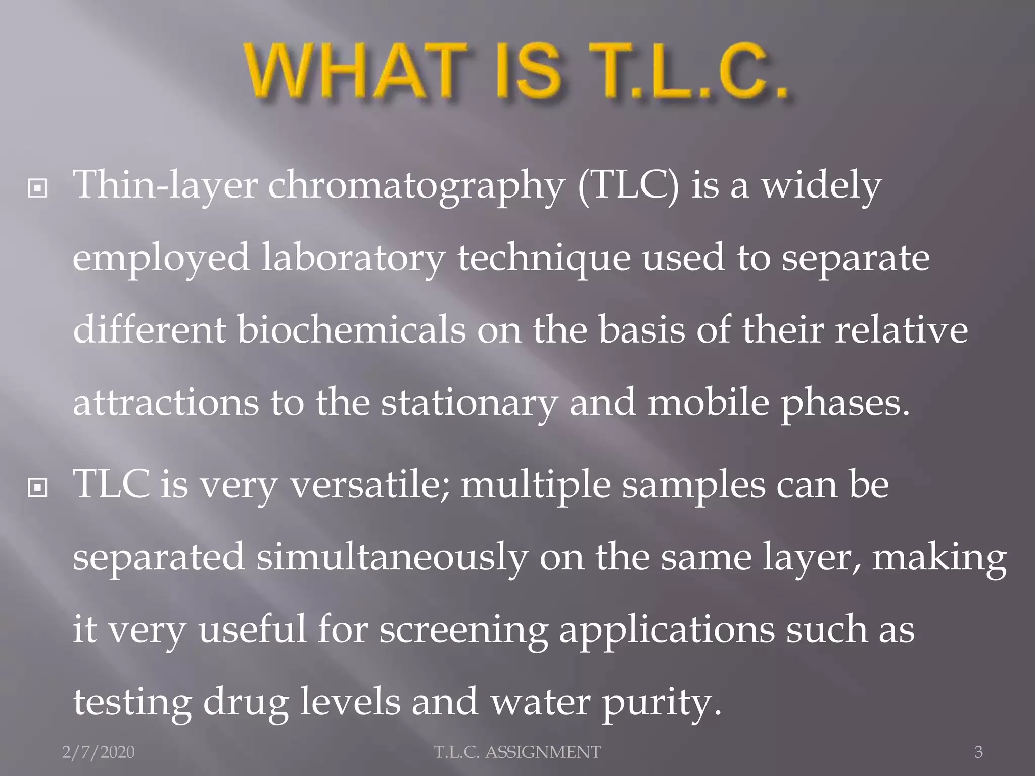  Thin-layer chromatography (TLC) is a widely
employed laboratory technique used to separate
different biochemicals on the basis of their relative
attractions to the stationary and mobile phases.
 TLC is very versatile; multiple samples can be
separated simultaneously on the same layer, making
it very useful for screening applications such as
testing drug levels and water purity.
2/7/2020 3T.L.C. ASSIGNMENT
 