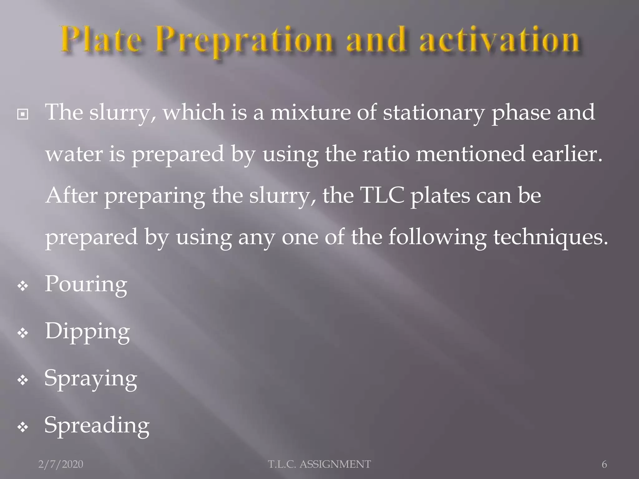  The slurry, which is a mixture of stationary phase and
water is prepared by using the ratio mentioned earlier.
After preparing the slurry, the TLC plates can be
prepared by using any one of the following techniques.
 Pouring
 Dipping
 Spraying
 Spreading
2/7/2020 6T.L.C. ASSIGNMENT
 