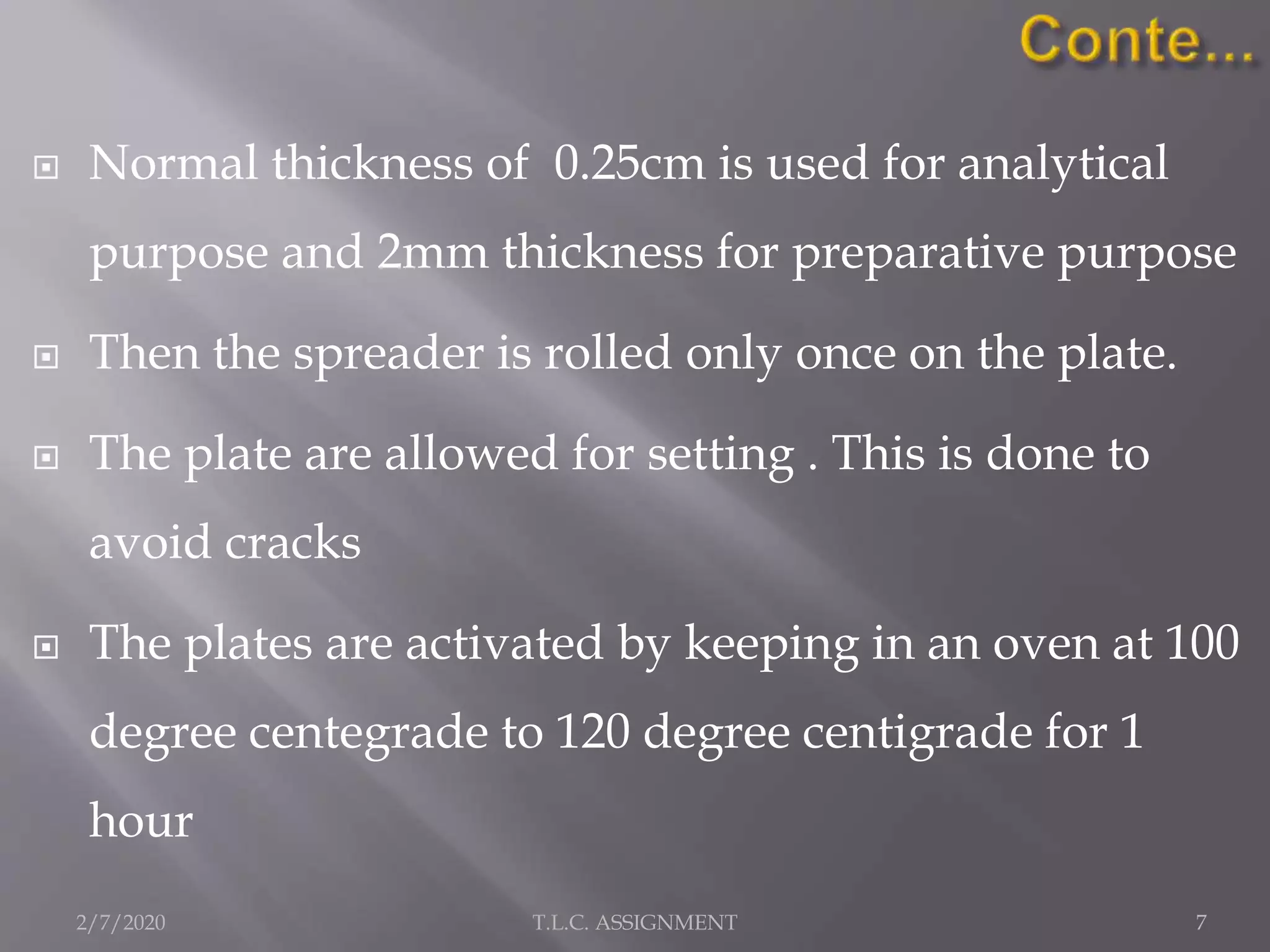 Normal thickness of 0.25cm is used for analytical
purpose and 2mm thickness for preparative purpose
 Then the spreader is rolled only once on the plate.
 The plate are allowed for setting . This is done to
avoid cracks
 The plates are activated by keeping in an oven at 100
degree centegrade to 120 degree centigrade for 1
hour
2/7/2020 7T.L.C. ASSIGNMENT
 