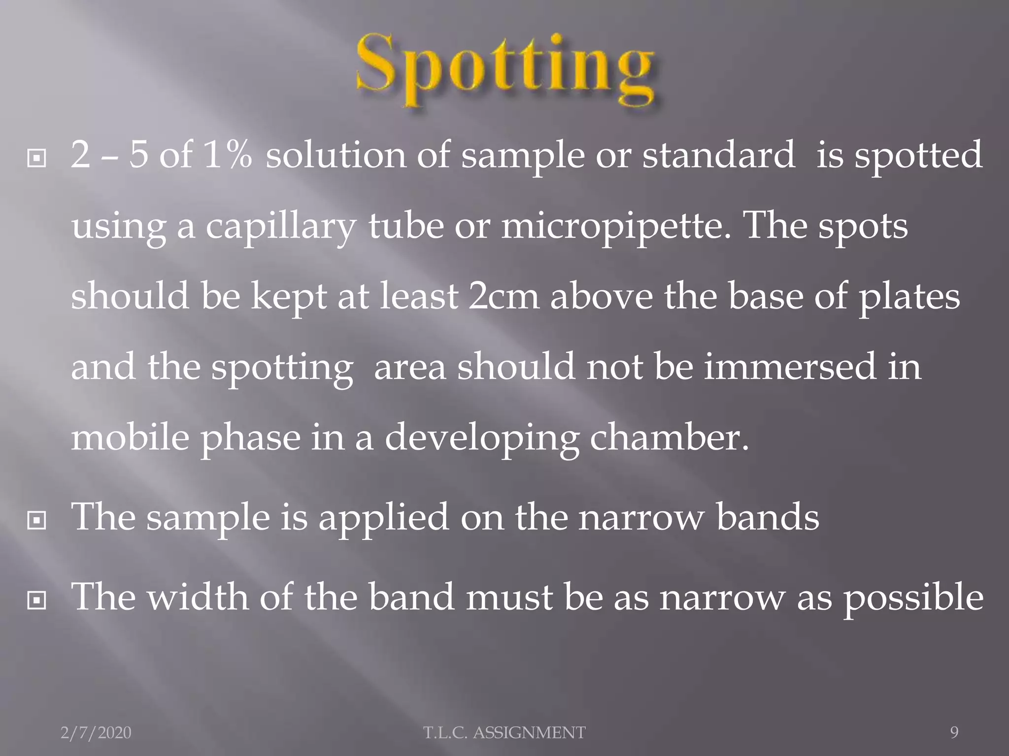  2 – 5 of 1% solution of sample or standard is spotted
using a capillary tube or micropipette. The spots
should be kept at least 2cm above the base of plates
and the spotting area should not be immersed in
mobile phase in a developing chamber.
 The sample is applied on the narrow bands
 The width of the band must be as narrow as possible
2/7/2020 9T.L.C. ASSIGNMENT
 