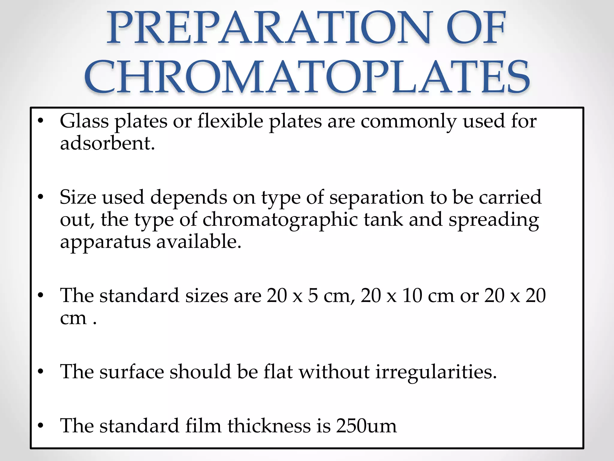 PREPARATION OF
CHROMATOPLATES
• Glass plates or flexible plates are commonly used for
adsorbent.
• Size used depends on type of separation to be carried
out, the type of chromatographic tank and spreading
apparatus available.
• The standard sizes are 20 x 5 cm, 20 x 10 cm or 20 x 20
cm .
• The surface should be flat without irregularities.
• The standard film thickness is 250um
 