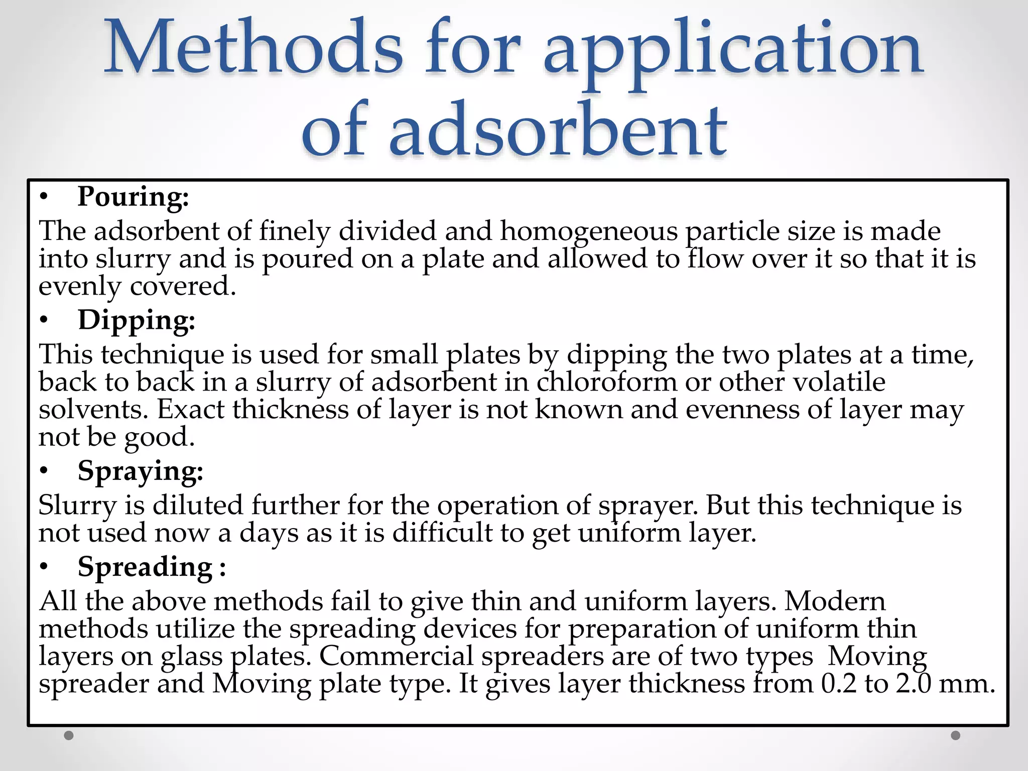 Methods for application
of adsorbent
• Pouring:
The adsorbent of finely divided and homogeneous particle size is made
into slurry and is poured on a plate and allowed to flow over it so that it is
evenly covered.
• Dipping:
This technique is used for small plates by dipping the two plates at a time,
back to back in a slurry of adsorbent in chloroform or other volatile
solvents. Exact thickness of layer is not known and evenness of layer may
not be good.
• Spraying:
Slurry is diluted further for the operation of sprayer. But this technique is
not used now a days as it is difficult to get uniform layer.
• Spreading :
All the above methods fail to give thin and uniform layers. Modern
methods utilize the spreading devices for preparation of uniform thin
layers on glass plates. Commercial spreaders are of two types Moving
spreader and Moving plate type. It gives layer thickness from 0.2 to 2.0 mm.
 