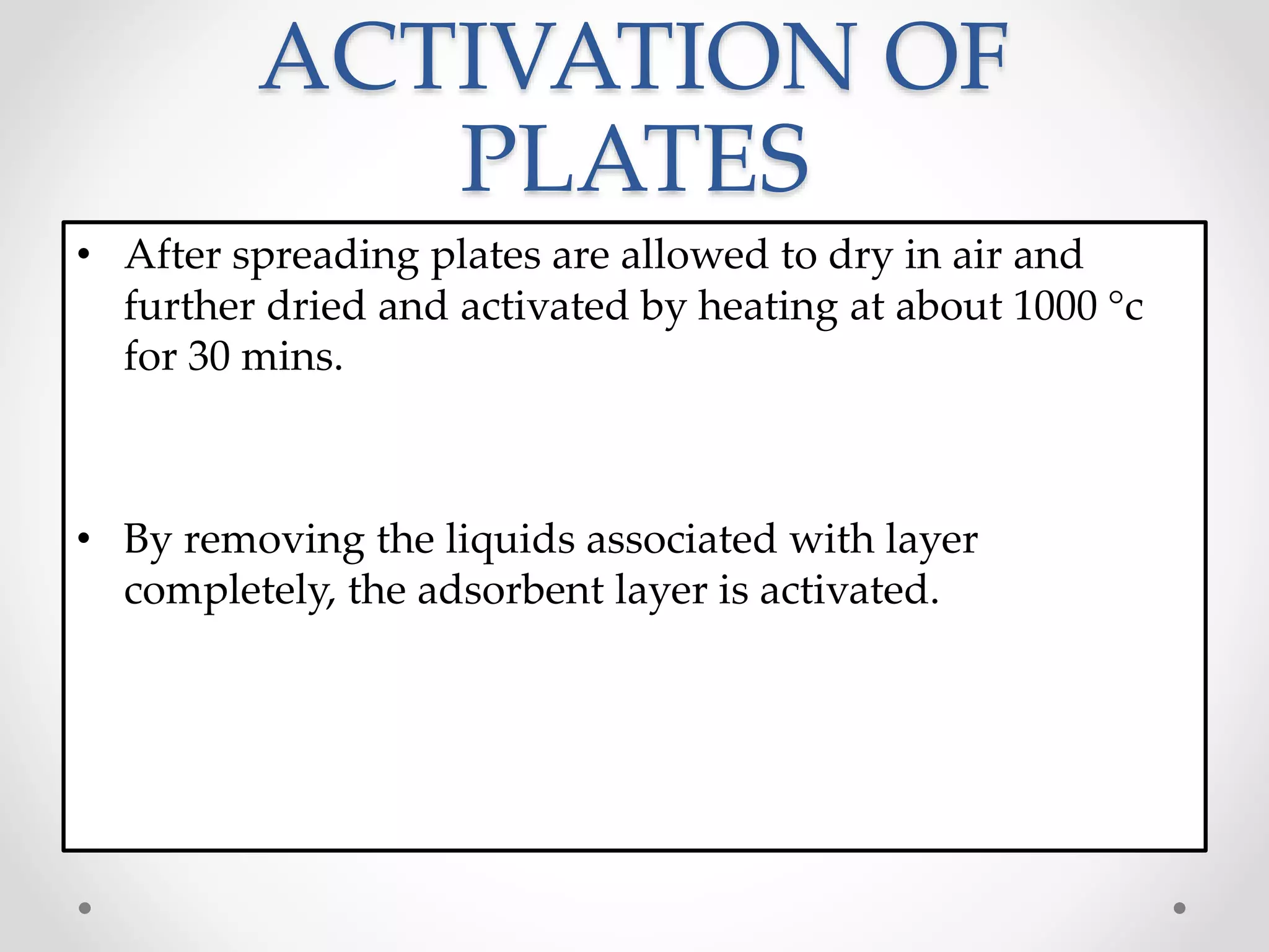 ACTIVATION OF
PLATES
• After spreading plates are allowed to dry in air and
further dried and activated by heating at about 1000 c
for 30 mins.
• By removing the liquids associated with layer
completely, the adsorbent layer is activated.
 