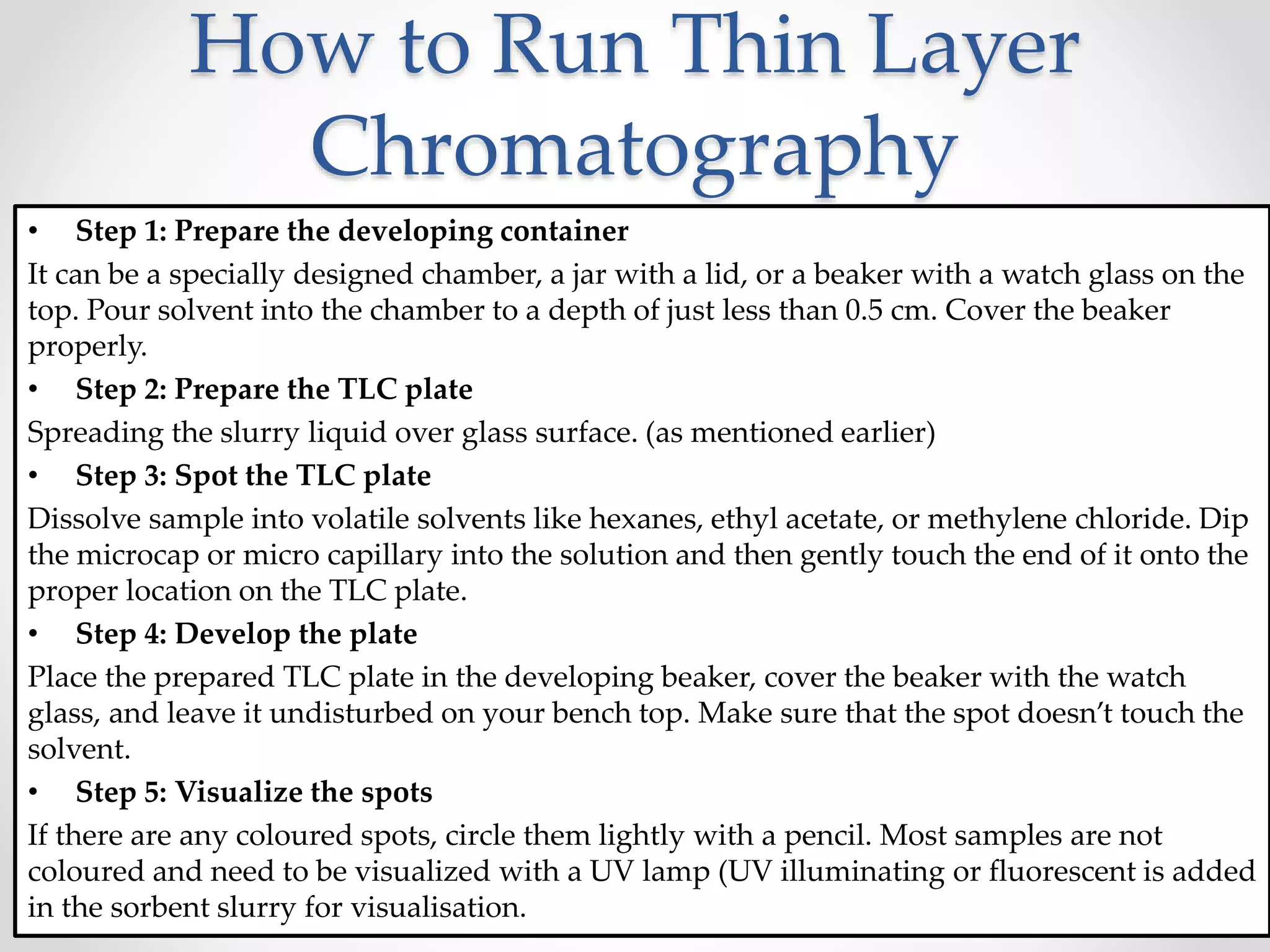 How to Run Thin Layer
Chromatography
• Step 1: Prepare the developing container
It can be a specially designed chamber, a jar with a lid, or a beaker with a watch glass on the
top. Pour solvent into the chamber to a depth of just less than 0.5 cm. Cover the beaker
properly.
• Step 2: Prepare the TLC plate
Spreading the slurry liquid over glass surface. (as mentioned earlier)
• Step 3: Spot the TLC plate
Dissolve sample into volatile solvents like hexanes, ethyl acetate, or methylene chloride. Dip
the microcap or micro capillary into the solution and then gently touch the end of it onto the
proper location on the TLC plate.
• Step 4: Develop the plate
Place the prepared TLC plate in the developing beaker, cover the beaker with the watch
glass, and leave it undisturbed on your bench top. Make sure that the spot doesn’t touch the
solvent.
• Step 5: Visualize the spots
If there are any coloured spots, circle them lightly with a pencil. Most samples are not
coloured and need to be visualized with a UV lamp (UV illuminating or fluorescent is added
in the sorbent slurry for visualisation.
 