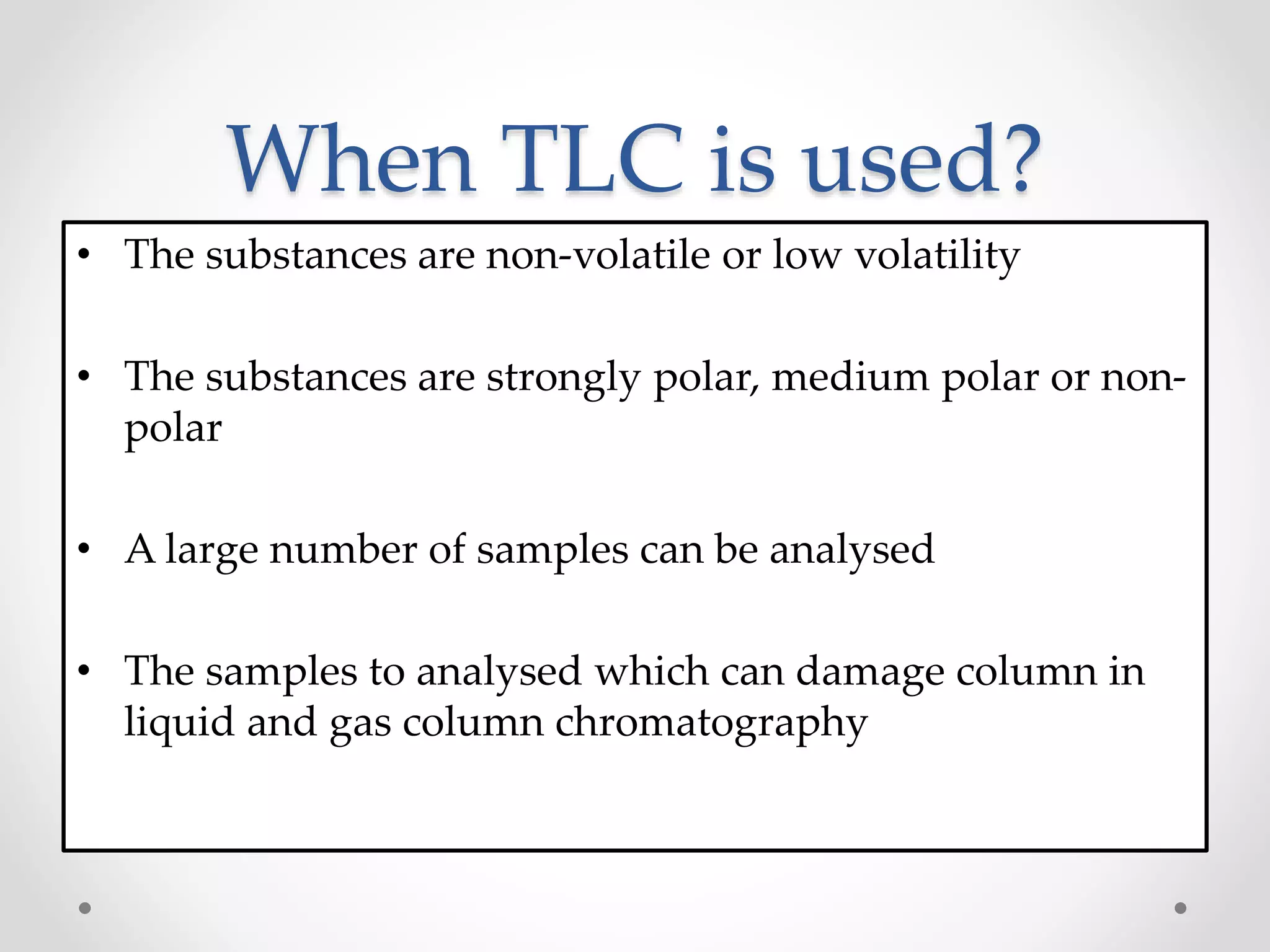 When TLC is used?
• The substances are non-volatile or low volatility
• The substances are strongly polar, medium polar or non-
polar
• A large number of samples can be analysed
• The samples to analysed which can damage column in
liquid and gas column chromatography
 