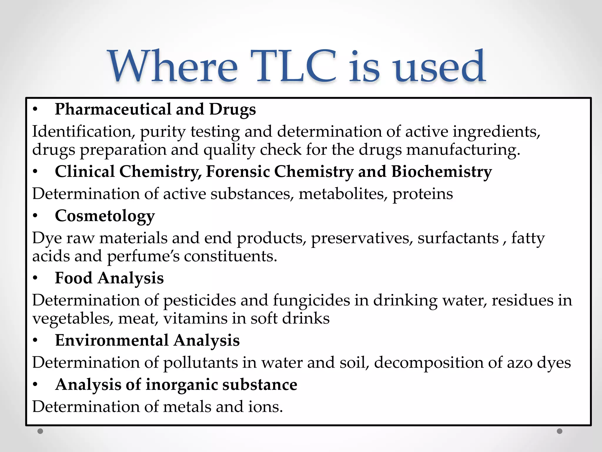 Where TLC is used
• Pharmaceutical and Drugs
Identification, purity testing and determination of active ingredients,
drugs preparation and quality check for the drugs manufacturing.
• Clinical Chemistry, Forensic Chemistry and Biochemistry
Determination of active substances, metabolites, proteins
• Cosmetology
Dye raw materials and end products, preservatives, surfactants , fatty
acids and perfume’s constituents.
• Food Analysis
Determination of pesticides and fungicides in drinking water, residues in
vegetables, meat, vitamins in soft drinks
• Environmental Analysis
Determination of pollutants in water and soil, decomposition of azo dyes
• Analysis of inorganic substance
Determination of metals and ions.
 