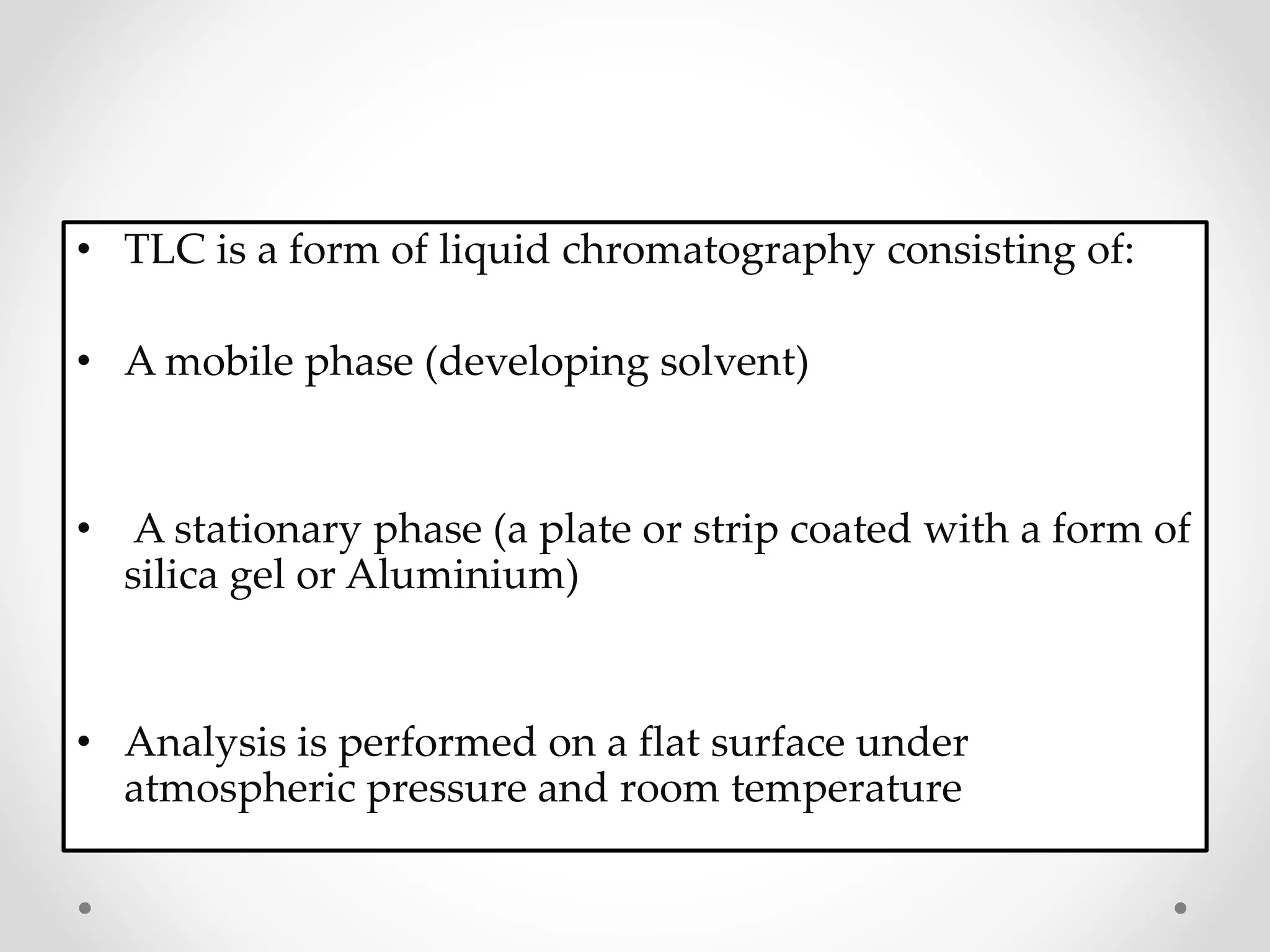 • TLC is a form of liquid chromatography consisting of:
• A mobile phase (developing solvent)
• A stationary phase (a plate or strip coated with a form of
silica gel or Aluminium)
• Analysis is performed on a flat surface under
atmospheric pressure and room temperature
 