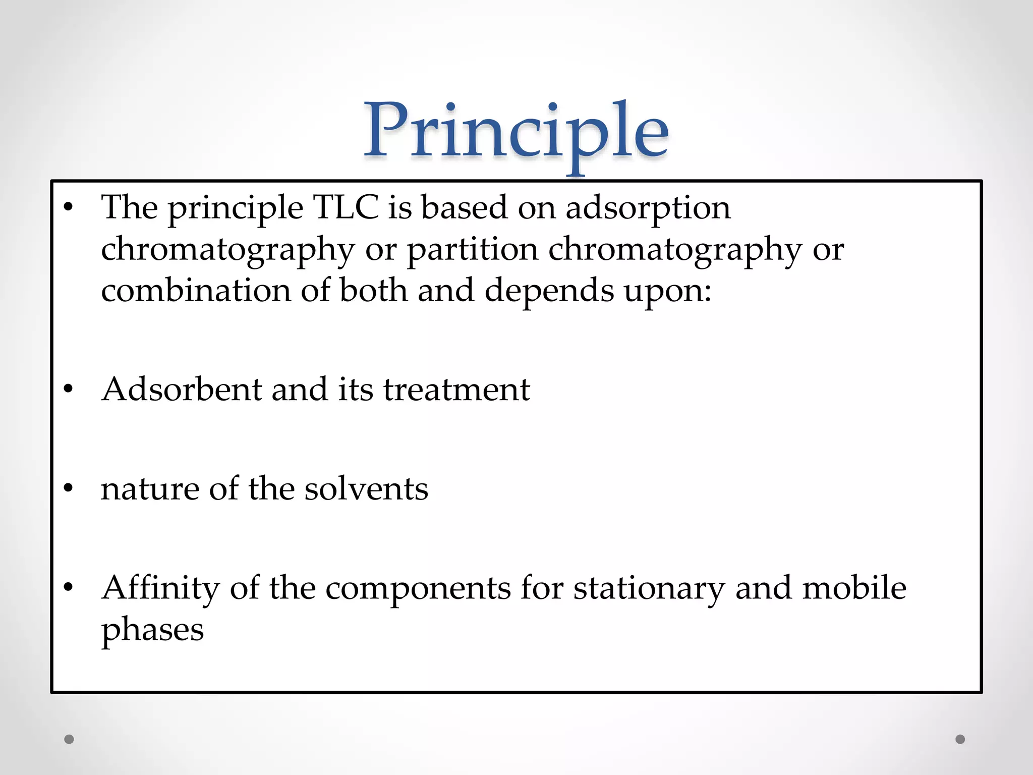 Principle
• The principle TLC is based on adsorption
chromatography or partition chromatography or
combination of both and depends upon:
• Adsorbent and its treatment
• nature of the solvents
• Affinity of the components for stationary and mobile
phases
 