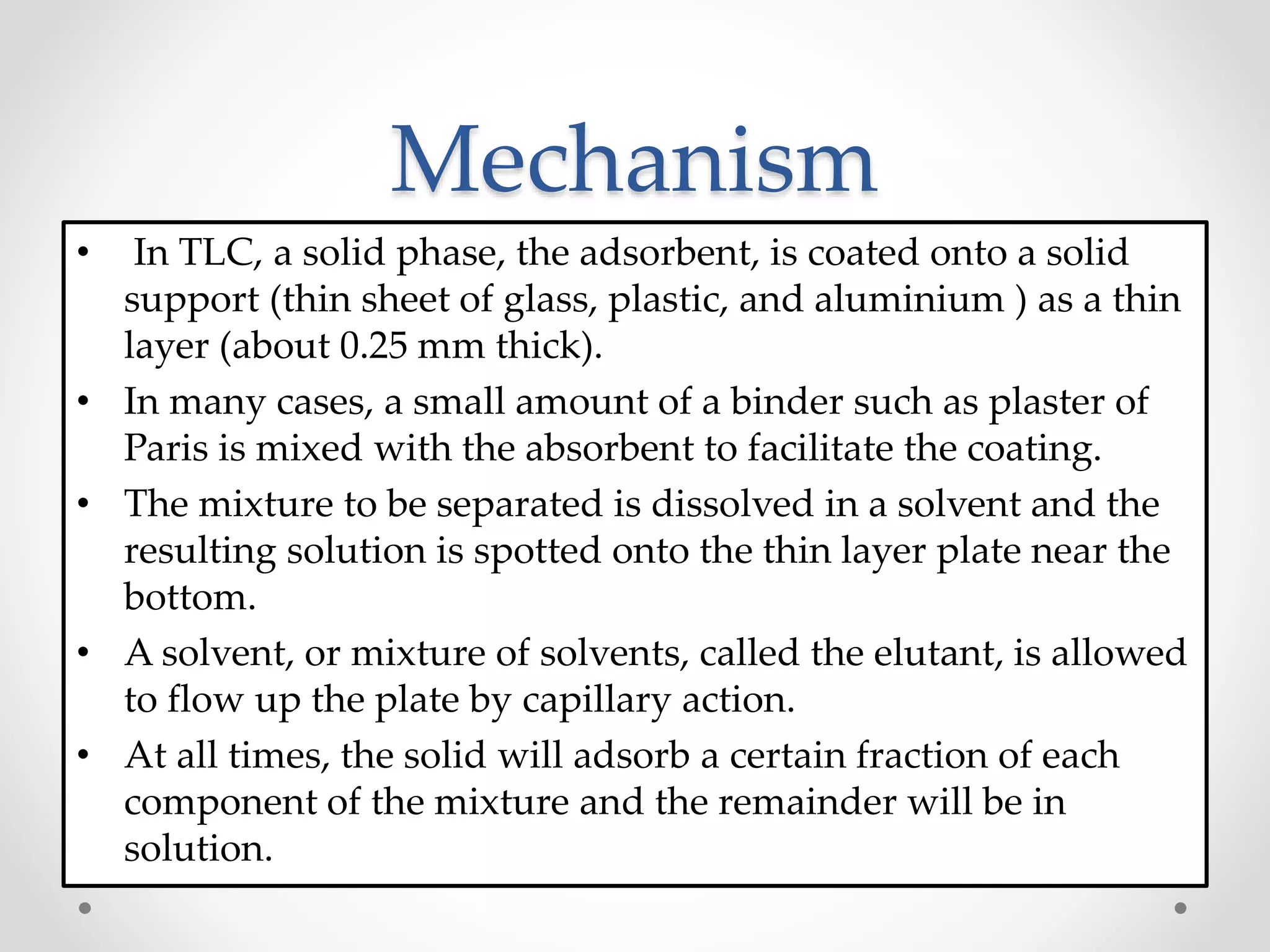 Mechanism
• In TLC, a solid phase, the adsorbent, is coated onto a solid
support (thin sheet of glass, plastic, and aluminium ) as a thin
layer (about 0.25 mm thick).
• In many cases, a small amount of a binder such as plaster of
Paris is mixed with the absorbent to facilitate the coating.
• The mixture to be separated is dissolved in a solvent and the
resulting solution is spotted onto the thin layer plate near the
bottom.
• A solvent, or mixture of solvents, called the elutant, is allowed
to flow up the plate by capillary action.
• At all times, the solid will adsorb a certain fraction of each
component of the mixture and the remainder will be in
solution.
 