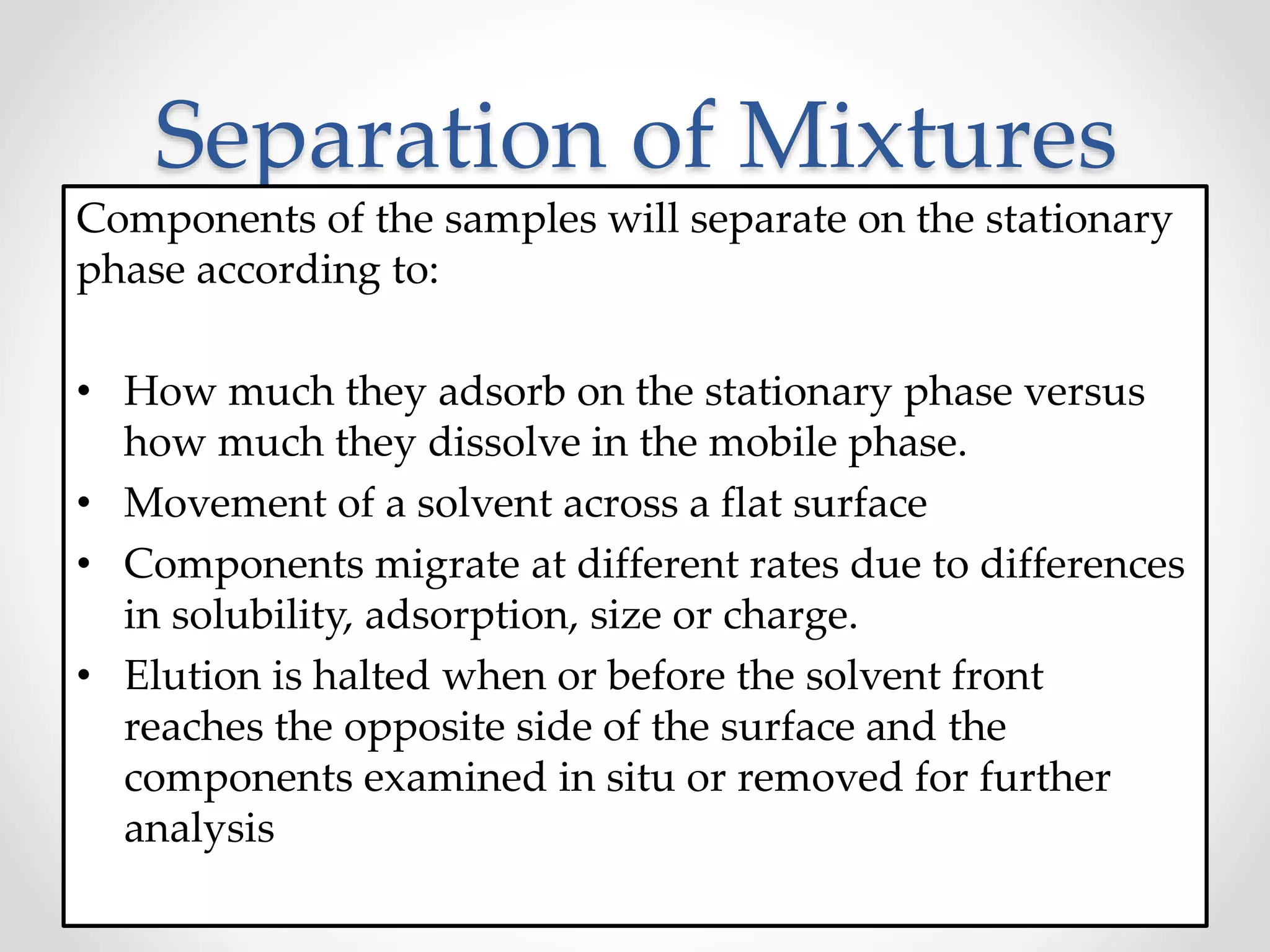 Separation of Mixtures
Components of the samples will separate on the stationary
phase according to:
• How much they adsorb on the stationary phase versus
how much they dissolve in the mobile phase.
• Movement of a solvent across a flat surface
• Components migrate at different rates due to differences
in solubility, adsorption, size or charge.
• Elution is halted when or before the solvent front
reaches the opposite side of the surface and the
components examined in situ or removed for further
analysis
 