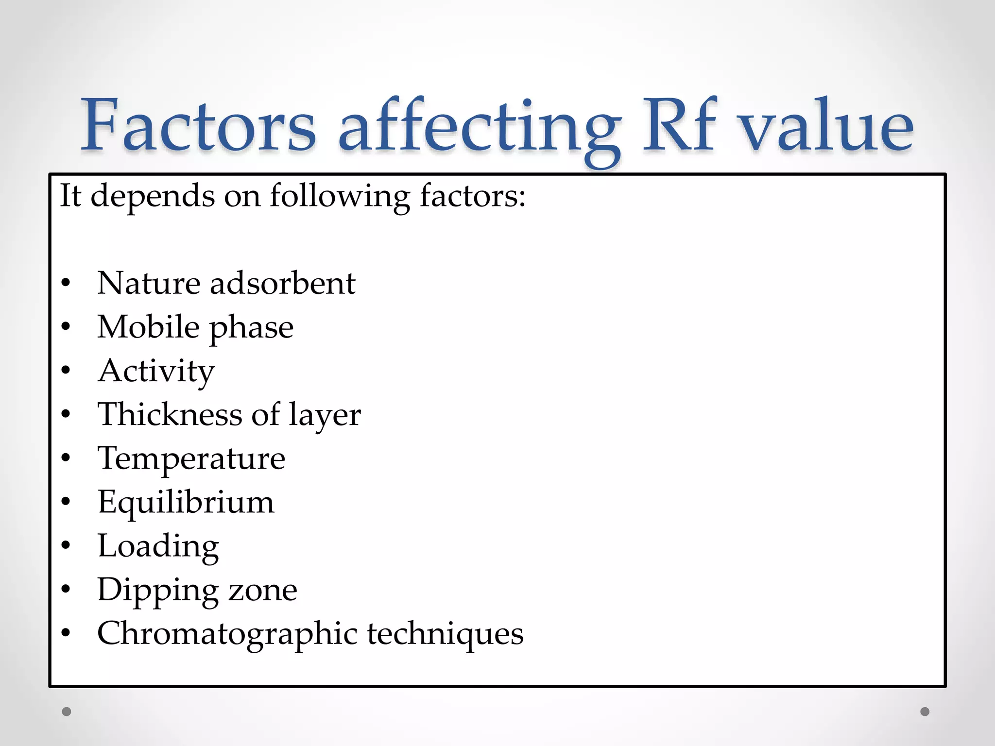 Factors affecting Rf value
It depends on following factors:
• Nature adsorbent
• Mobile phase
• Activity
• Thickness of layer
• Temperature
• Equilibrium
• Loading
• Dipping zone
• Chromatographic techniques
 