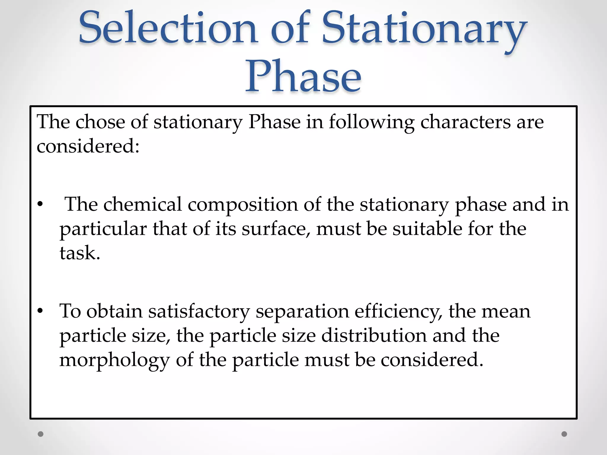 Selection of Stationary
Phase
The chose of stationary Phase in following characters are
considered:
• The chemical composition of the stationary phase and in
particular that of its surface, must be suitable for the
task.
• To obtain satisfactory separation efficiency, the mean
particle size, the particle size distribution and the
morphology of the particle must be considered.
 