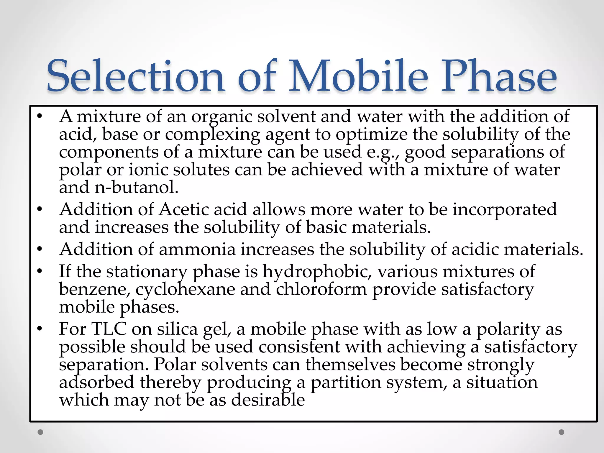 Selection of Mobile Phase
• A mixture of an organic solvent and water with the addition of
acid, base or complexing agent to optimize the solubility of the
components of a mixture can be used e.g., good separations of
polar or ionic solutes can be achieved with a mixture of water
and n-butanol.
• Addition of Acetic acid allows more water to be incorporated
and increases the solubility of basic materials.
• Addition of ammonia increases the solubility of acidic materials.
• If the stationary phase is hydrophobic, various mixtures of
benzene, cyclohexane and chloroform provide satisfactory
mobile phases.
• For TLC on silica gel, a mobile phase with as low a polarity as
possible should be used consistent with achieving a satisfactory
separation. Polar solvents can themselves become strongly
adsorbed thereby producing a partition system, a situation
which may not be as desirable
 