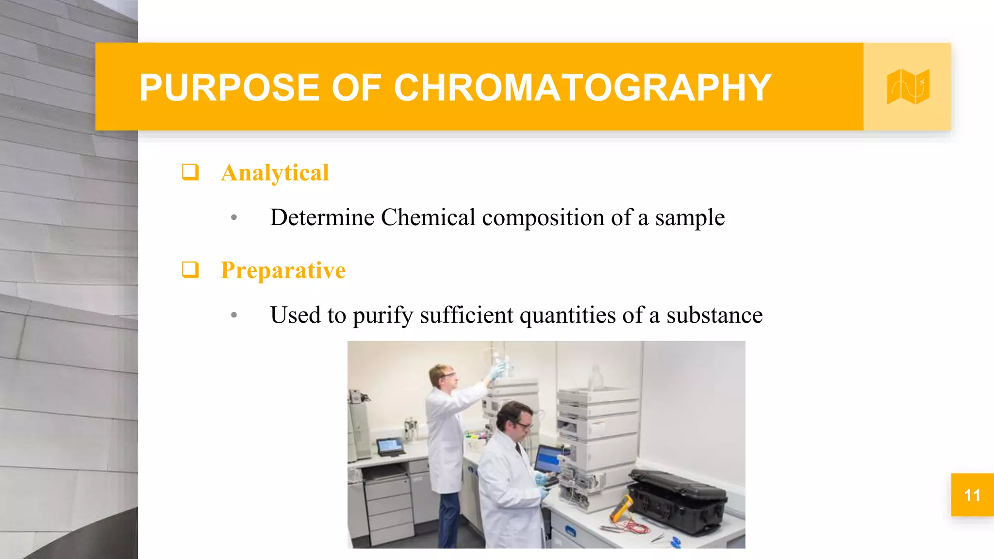 PURPOSE OF CHROMATOGRAPHY
 Analytical
• Determine Chemical composition of a sample
 Preparative
• Used to purify sufficient quantities of a substance
11
 