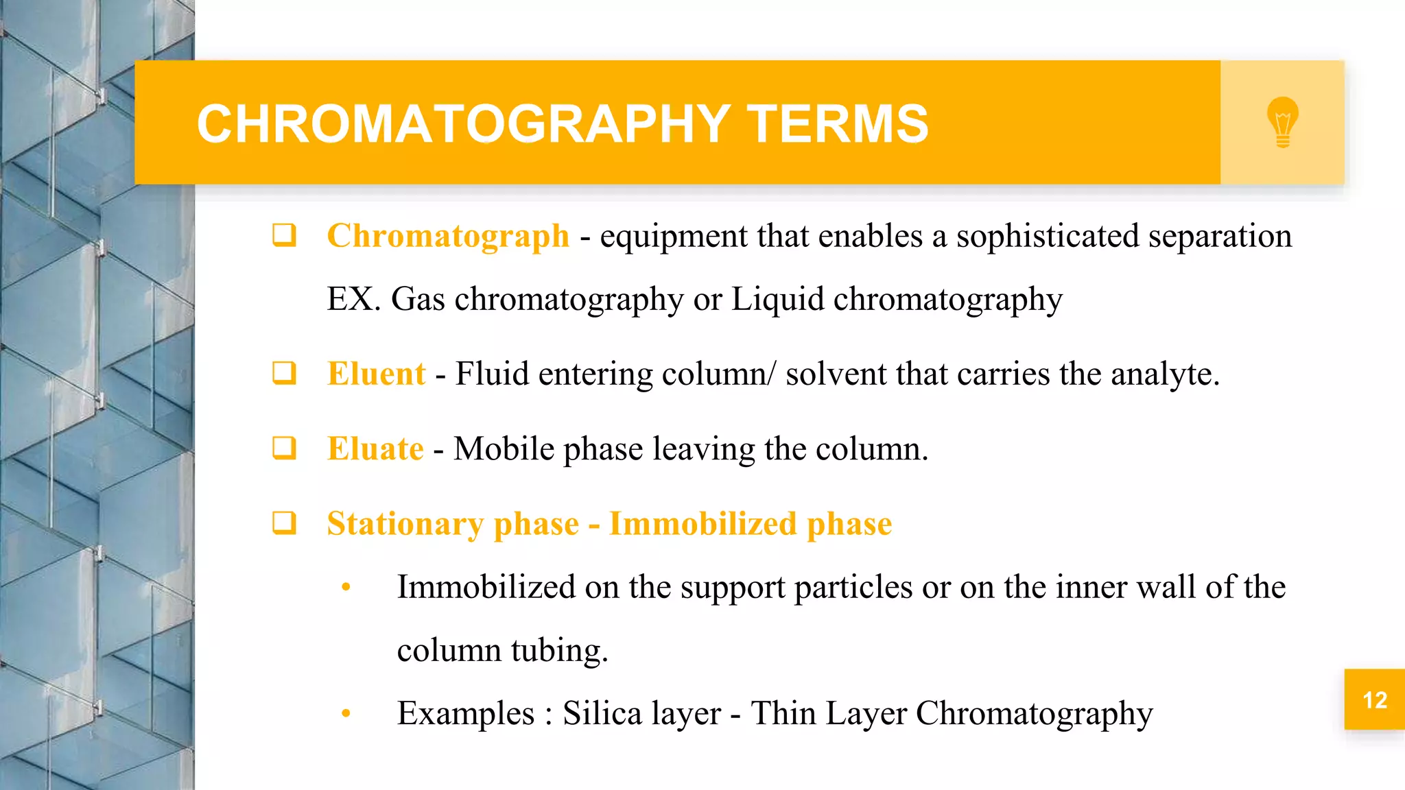  Chromatograph - equipment that enables a sophisticated separation
EX. Gas chromatography or Liquid chromatography
 Eluent - Fluid entering column/ solvent that carries the analyte.
 Eluate - Mobile phase leaving the column.
 Stationary phase - Immobilized phase
• Immobilized on the support particles or on the inner wall of the
column tubing.
• Examples : Silica layer - Thin Layer Chromatography
CHROMATOGRAPHY TERMS
12
 