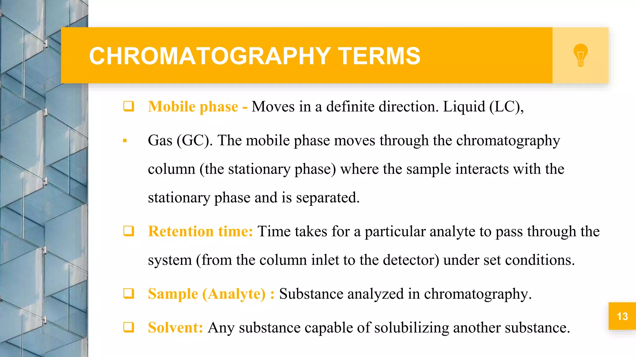  Mobile phase - Moves in a definite direction. Liquid (LC),
▪ Gas (GC). The mobile phase moves through the chromatography
column (the stationary phase) where the sample interacts with the
stationary phase and is separated.
 Retention time: Time takes for a particular analyte to pass through the
system (from the column inlet to the detector) under set conditions.
 Sample (Analyte) : Substance analyzed in chromatography.
 Solvent: Any substance capable of solubilizing another substance.
CHROMATOGRAPHY TERMS
13
 
