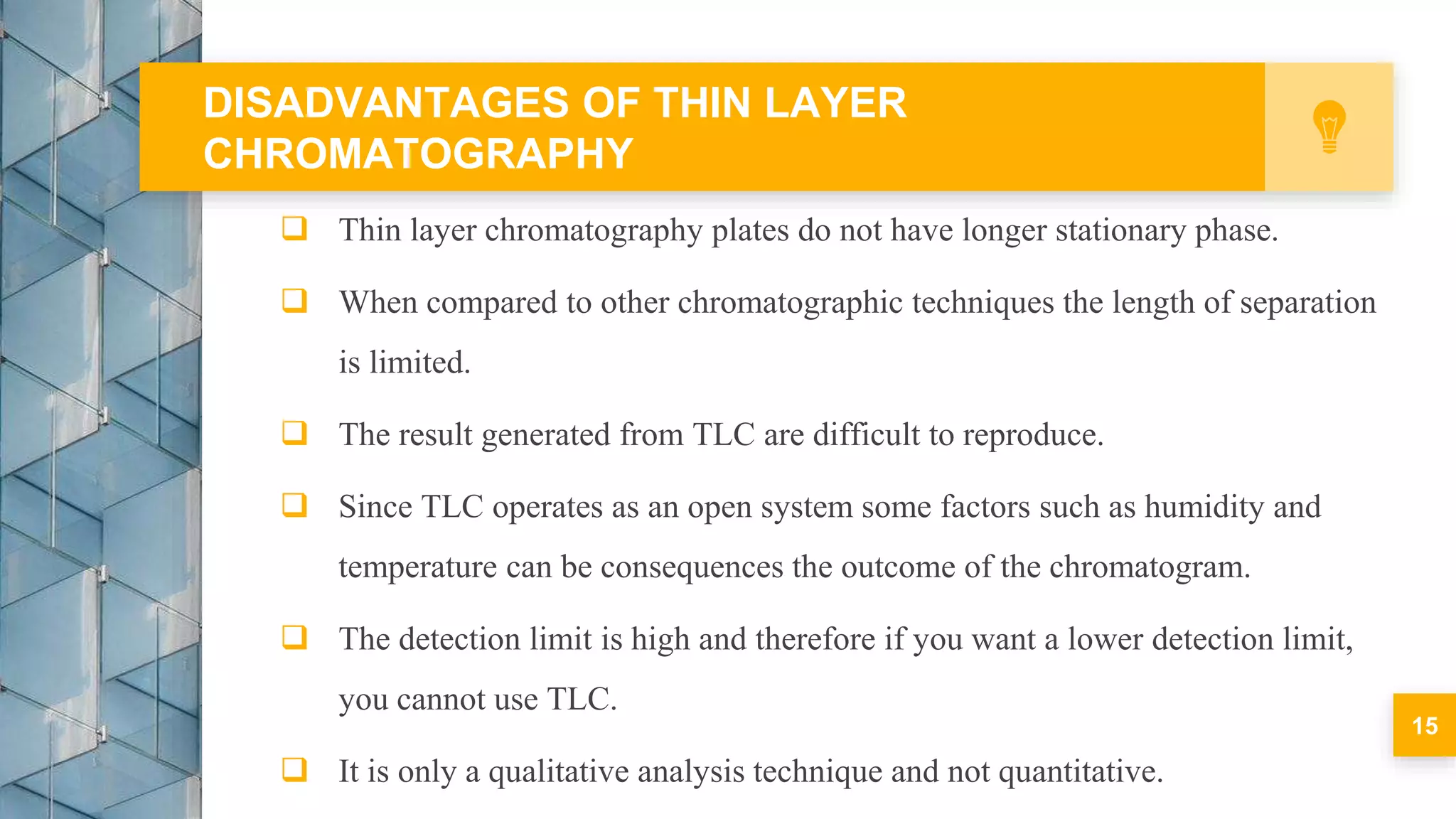  Thin layer chromatography plates do not have longer stationary phase.
 When compared to other chromatographic techniques the length of separation
is limited.
 The result generated from TLC are difficult to reproduce.
 Since TLC operates as an open system some factors such as humidity and
temperature can be consequences the outcome of the chromatogram.
 The detection limit is high and therefore if you want a lower detection limit,
you cannot use TLC.
 It is only a qualitative analysis technique and not quantitative.
DISADVANTAGES OF THIN LAYER
CHROMATOGRAPHY
15
 