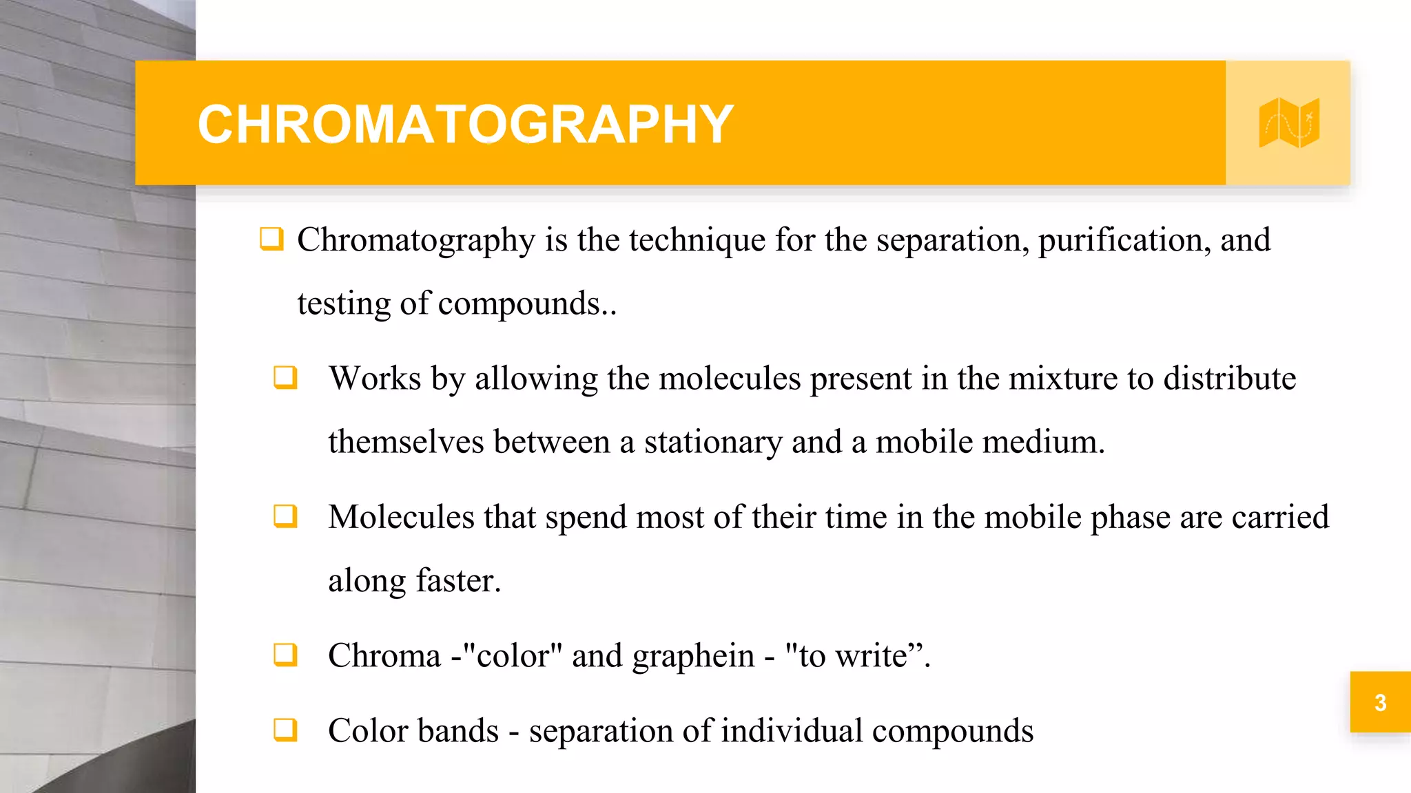 CHROMATOGRAPHY
 Chromatography is the technique for the separation, purification, and
testing of compounds..
 Works by allowing the molecules present in the mixture to distribute
themselves between a stationary and a mobile medium.
 Molecules that spend most of their time in the mobile phase are carried
along faster.
 Chroma -"color" and graphein - "to write”.
 Color bands - separation of individual compounds
3
 
