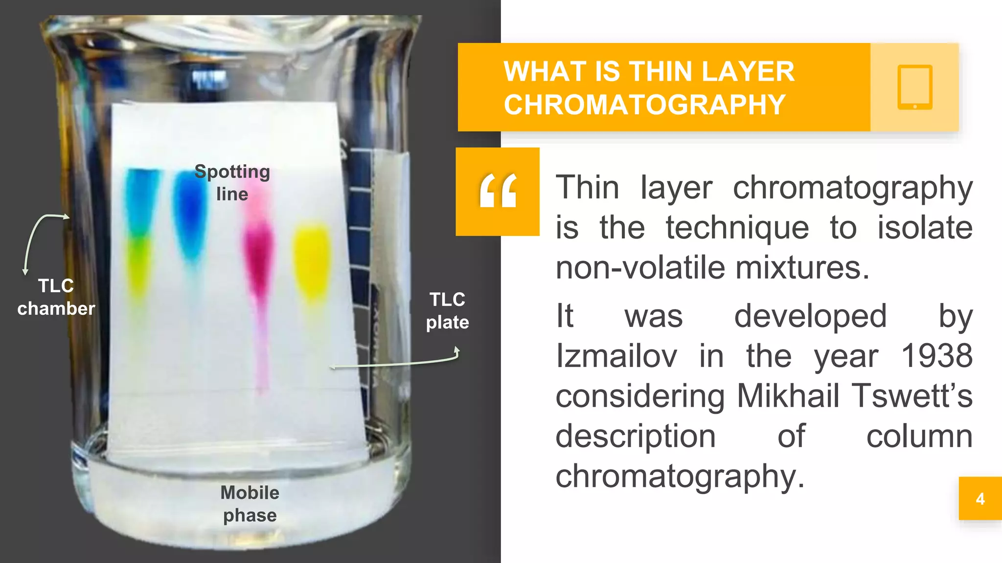 Thin layer chromatography
is the technique to isolate
non-volatile mixtures.
It was developed by
Izmailov in the year 1938
considering Mikhail Tswett’s
description of column
chromatography.
4
WHAT IS THIN LAYER
CHROMATOGRAPHY
'
”
TLC
chamber
Mobile
phase
TLC
plate
Spotting
line
 