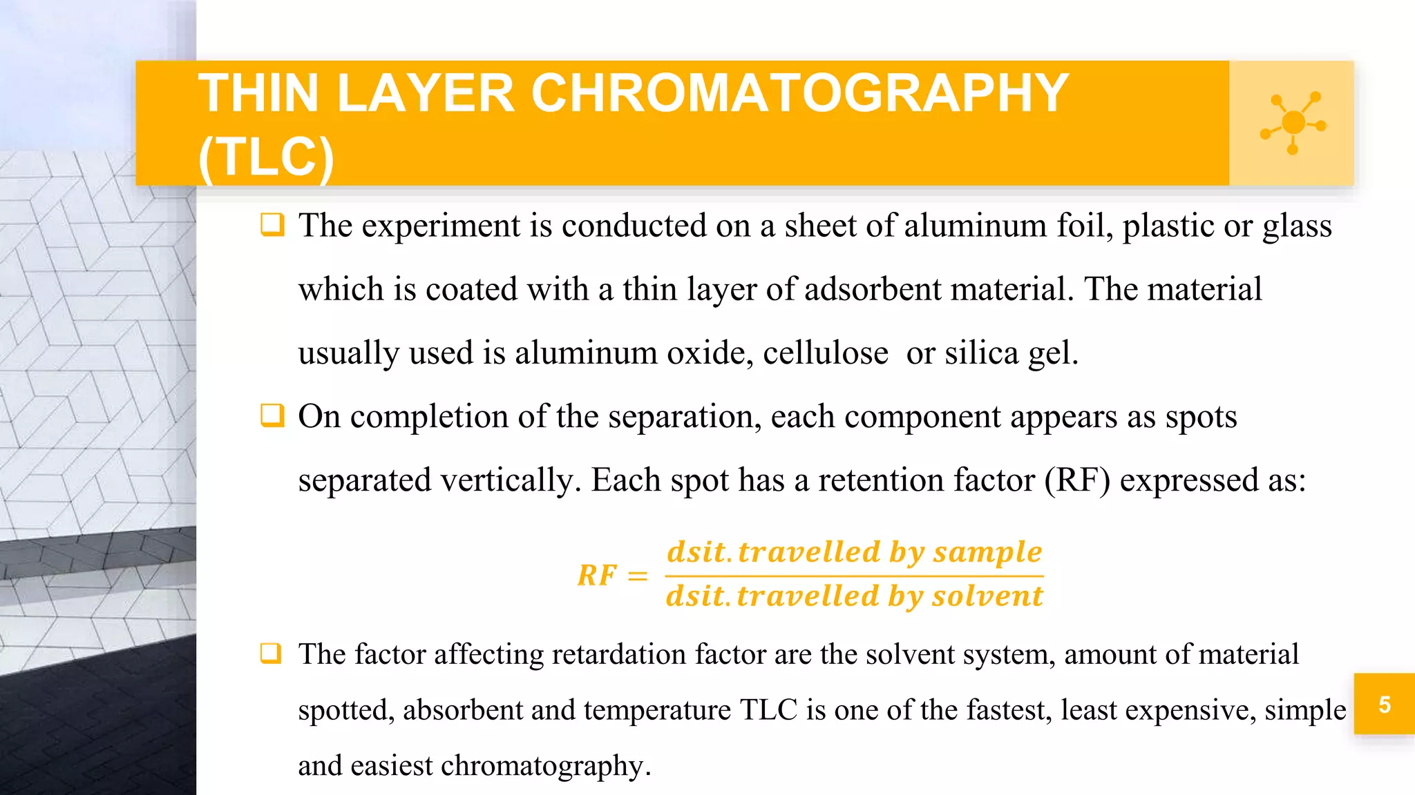 THIN LAYER CHROMATOGRAPHY
(TLC)
5
 The experiment is conducted on a sheet of aluminum foil, plastic or glass
which is coated with a thin layer of adsorbent material. The material
usually used is aluminum oxide, cellulose or silica gel.
 On completion of the separation, each component appears as spots
separated vertically. Each spot has a retention factor (RF) expressed as:
𝑹𝑭 =
𝒅𝒔𝒊𝒕. 𝒕𝒓𝒂𝒗𝒆𝒍𝒍𝒆𝒅 𝒃𝒚 𝒔𝒂𝒎𝒑𝒍𝒆
𝒅𝒔𝒊𝒕. 𝒕𝒓𝒂𝒗𝒆𝒍𝒍𝒆𝒅 𝒃𝒚 𝒔𝒐𝒍𝒗𝒆𝒏𝒕
 The factor affecting retardation factor are the solvent system, amount of material
spotted, absorbent and temperature TLC is one of the fastest, least expensive, simple
and easiest chromatography.
 