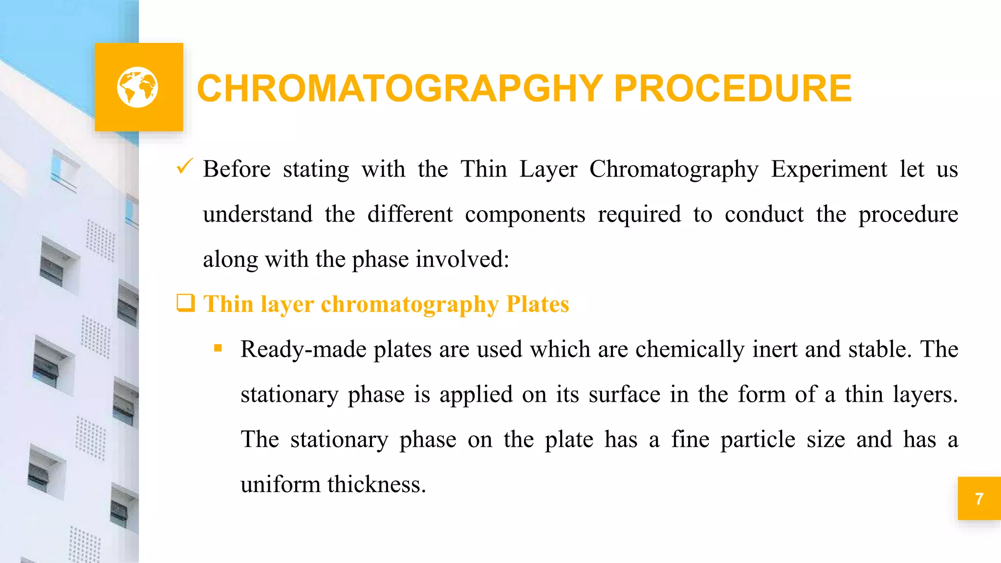 7
CHROMATOGRAPGHY PROCEDURE
 Before stating with the Thin Layer Chromatography Experiment let us
understand the different components required to conduct the procedure
along with the phase involved:
 Thin layer chromatography Plates
 Ready-made plates are used which are chemically inert and stable. The
stationary phase is applied on its surface in the form of a thin layers.
The stationary phase on the plate has a fine particle size and has a
uniform thickness.
 