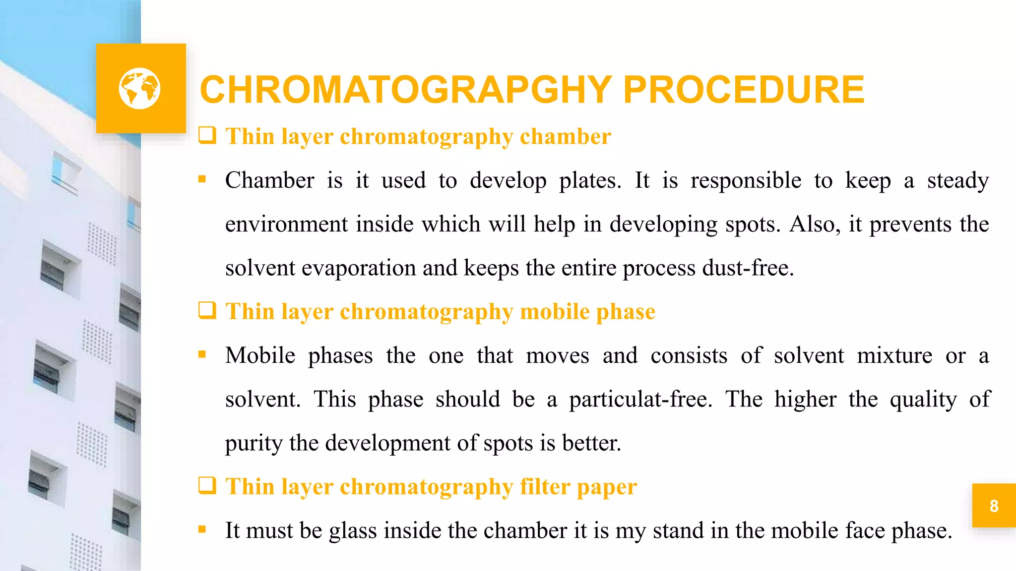 8
CHROMATOGRAPGHY PROCEDURE
 Thin layer chromatography chamber
 Chamber is it used to develop plates. It is responsible to keep a steady
environment inside which will help in developing spots. Also, it prevents the
solvent evaporation and keeps the entire process dust-free.
 Thin layer chromatography mobile phase
 Mobile phases the one that moves and consists of solvent mixture or a
solvent. This phase should be a particulat-free. The higher the quality of
purity the development of spots is better.
 Thin layer chromatography filter paper
 It must be glass inside the chamber it is my stand in the mobile face phase.
 