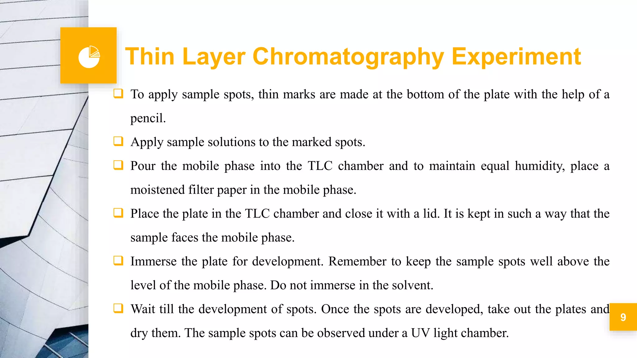 9
 To apply sample spots, thin marks are made at the bottom of the plate with the help of a
pencil.
 Apply sample solutions to the marked spots.
 Pour the mobile phase into the TLC chamber and to maintain equal humidity, place a
moistened filter paper in the mobile phase.
 Place the plate in the TLC chamber and close it with a lid. It is kept in such a way that the
sample faces the mobile phase.
 Immerse the plate for development. Remember to keep the sample spots well above the
level of the mobile phase. Do not immerse in the solvent.
 Wait till the development of spots. Once the spots are developed, take out the plates and
dry them. The sample spots can be observed under a UV light chamber.
Thin Layer Chromatography Experiment
 