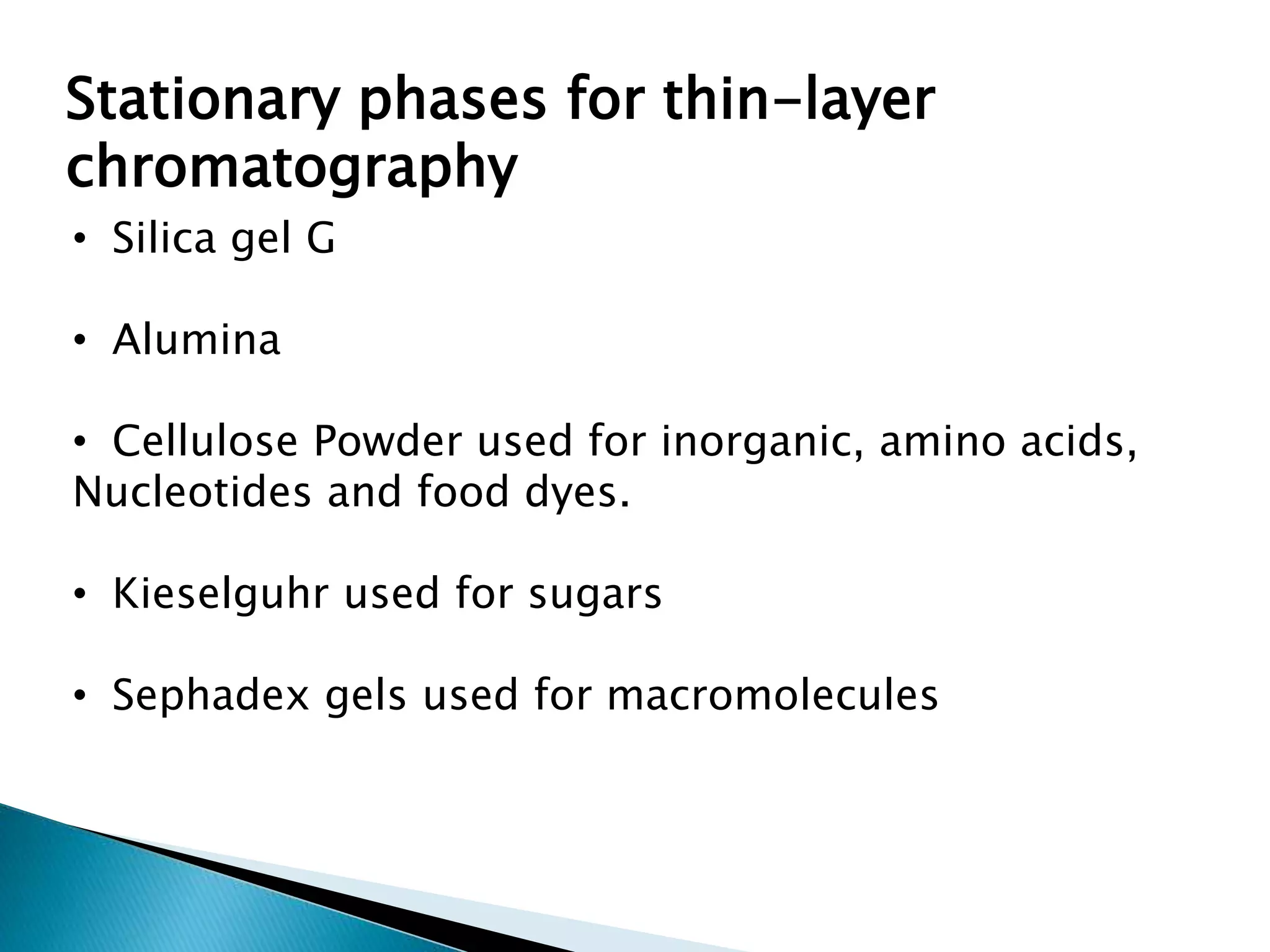 Stationary phases for thin-layer
chromatography
• Silica gel G
• Alumina
• Cellulose Powder used for inorganic, amino acids,
Nucleotides and food dyes.
• Kieselguhr used for sugars
• Sephadex gels used for macromolecules
 