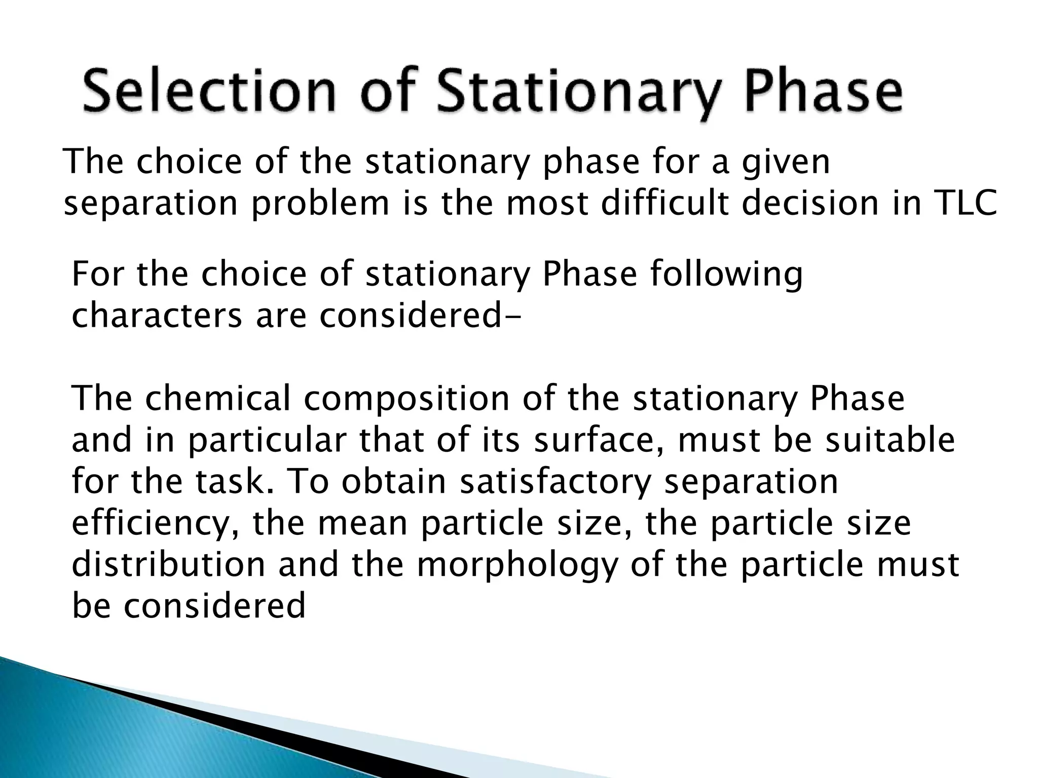 The choice of the stationary phase for a given
separation problem is the most difficult decision in TLC
For the choice of stationary Phase following
characters are considered-
The chemical composition of the stationary Phase
and in particular that of its surface, must be suitable
for the task. To obtain satisfactory separation
efficiency, the mean particle size, the particle size
distribution and the morphology of the particle must
be considered
 