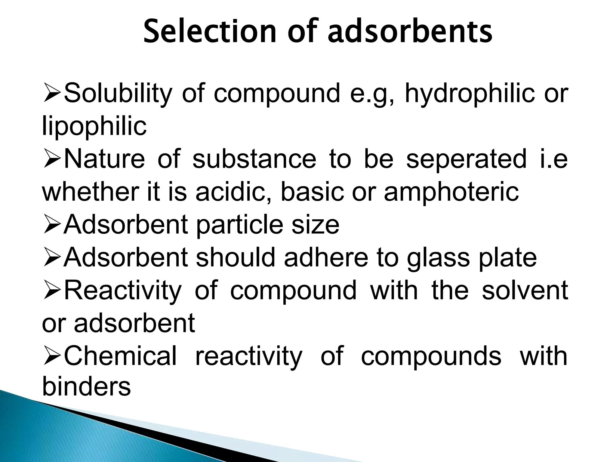 Selection of adsorbents
Solubility of compound e.g, hydrophilic or
lipophilic
Nature of substance to be seperated i.e
whether it is acidic, basic or amphoteric
Adsorbent particle size
Adsorbent should adhere to glass plate
Reactivity of compound with the solvent
or adsorbent
Chemical reactivity of compounds with
binders
 
