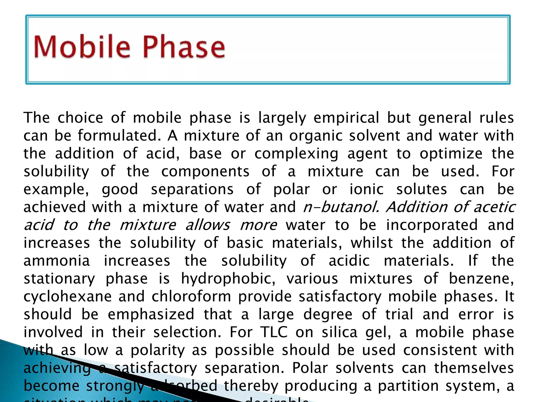 The choice of mobile phase is largely empirical but general rules
can be formulated. A mixture of an organic solvent and water with
the addition of acid, base or complexing agent to optimize the
solubility of the components of a mixture can be used. For
example, good separations of polar or ionic solutes can be
achieved with a mixture of water and n-butanol. Addition of acetic
acid to the mixture allows more water to be incorporated and
increases the solubility of basic materials, whilst the addition of
ammonia increases the solubility of acidic materials. If the
stationary phase is hydrophobic, various mixtures of benzene,
cyclohexane and chloroform provide satisfactory mobile phases. It
should be emphasized that a large degree of trial and error is
involved in their selection. For TLC on silica gel, a mobile phase
with as low a polarity as possible should be used consistent with
achieving a satisfactory separation. Polar solvents can themselves
become strongly adsorbed thereby producing a partition system, a
 