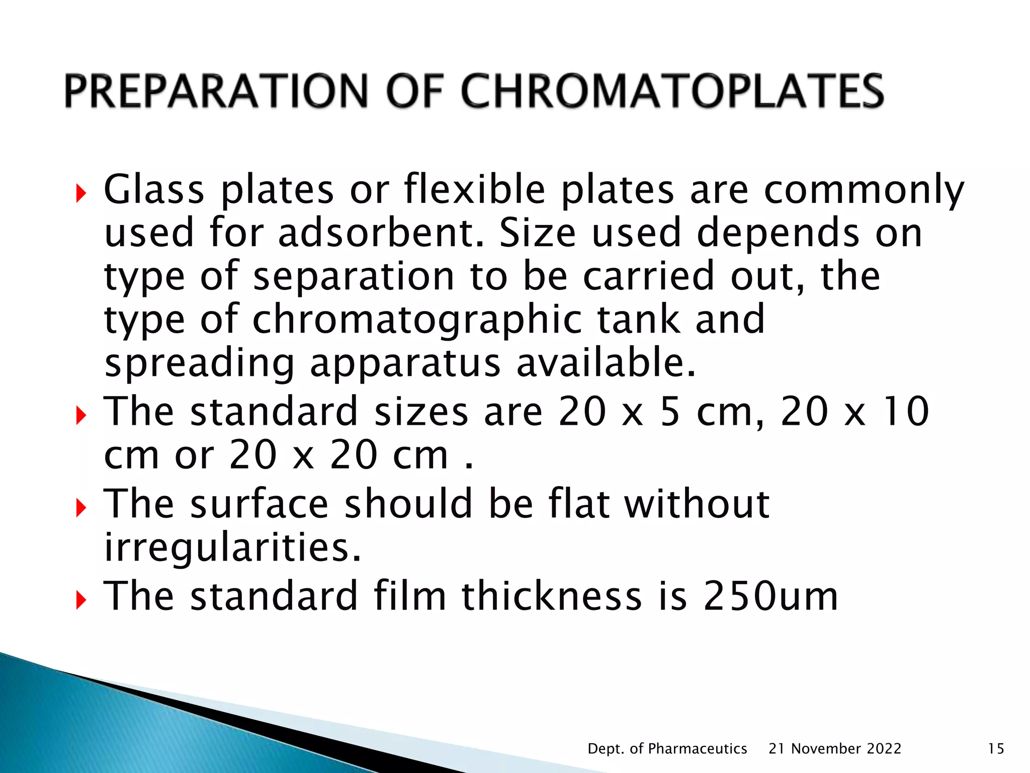  Glass plates or flexible plates are commonly
used for adsorbent. Size used depends on
type of separation to be carried out, the
type of chromatographic tank and
spreading apparatus available.
 The standard sizes are 20 x 5 cm, 20 x 10
cm or 20 x 20 cm .
 The surface should be flat without
irregularities.
 The standard film thickness is 250um
21 November 2022
Dept. of Pharmaceutics 15
 
