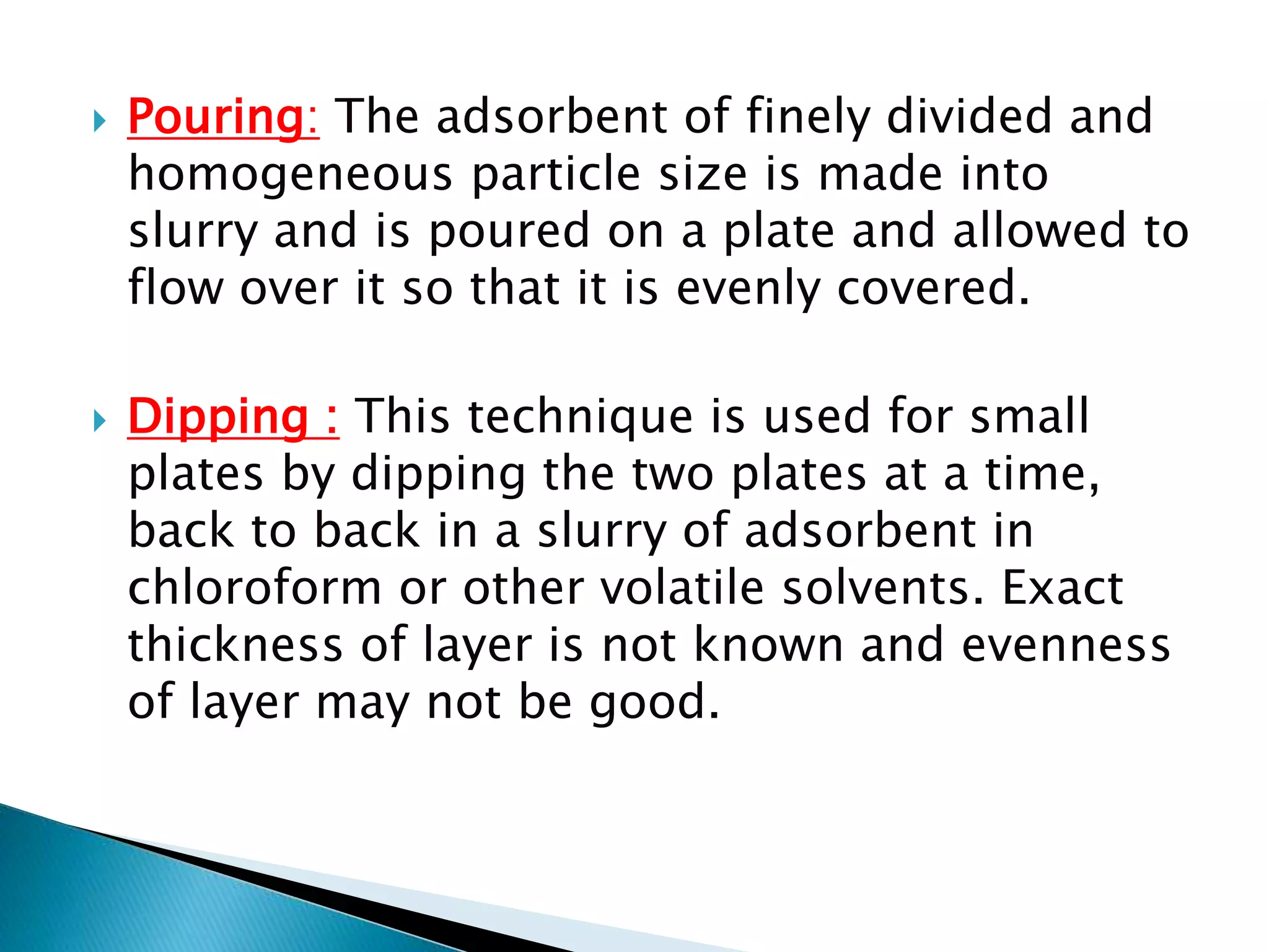  Pouring: The adsorbent of finely divided and
homogeneous particle size is made into
slurry and is poured on a plate and allowed to
flow over it so that it is evenly covered.
 Dipping : This technique is used for small
plates by dipping the two plates at a time,
back to back in a slurry of adsorbent in
chloroform or other volatile solvents. Exact
thickness of layer is not known and evenness
of layer may not be good.
 