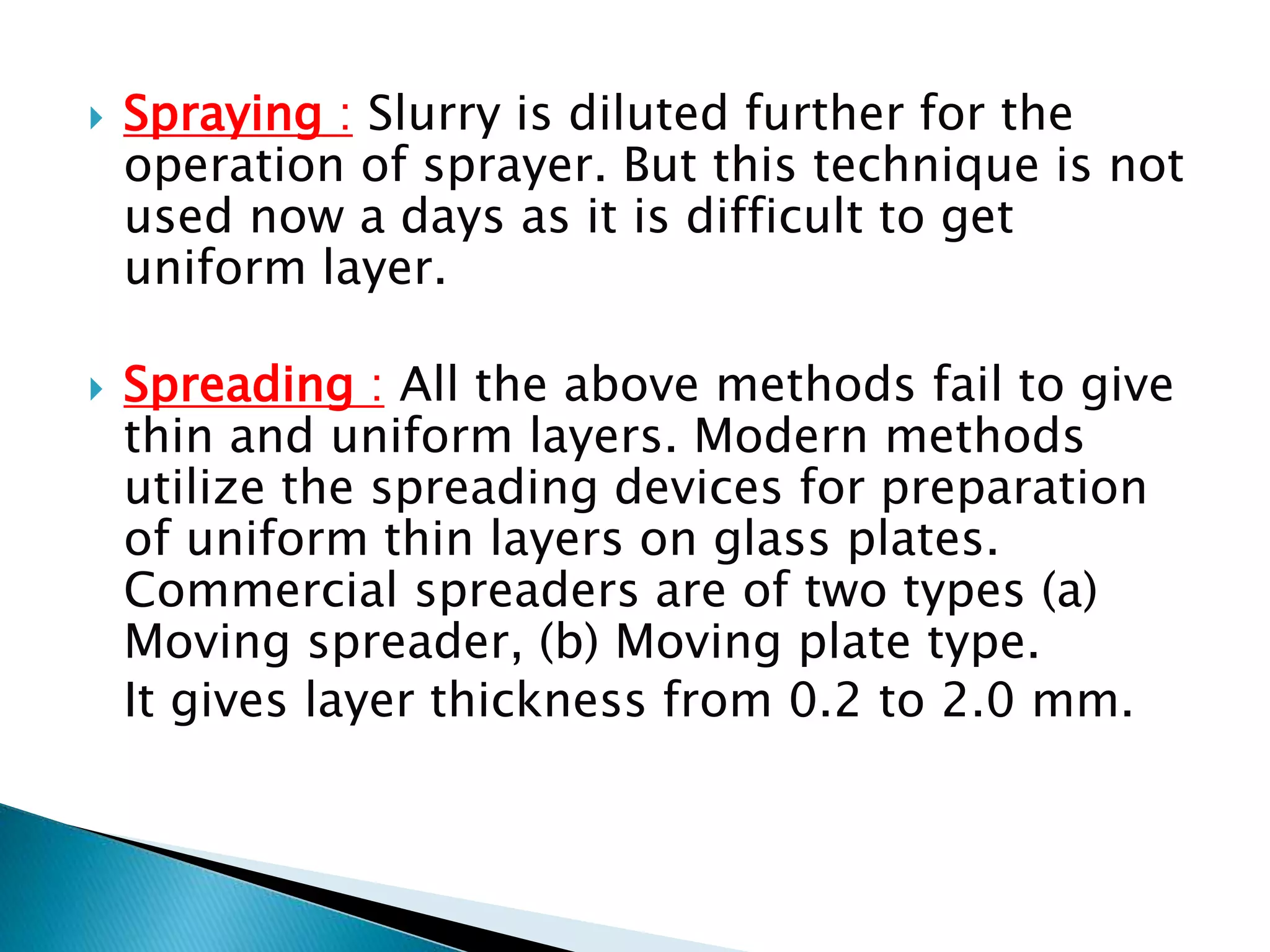  Spraying : Slurry is diluted further for the
operation of sprayer. But this technique is not
used now a days as it is difficult to get
uniform layer.
 Spreading : All the above methods fail to give
thin and uniform layers. Modern methods
utilize the spreading devices for preparation
of uniform thin layers on glass plates.
Commercial spreaders are of two types (a)
Moving spreader, (b) Moving plate type.
It gives layer thickness from 0.2 to 2.0 mm.
 