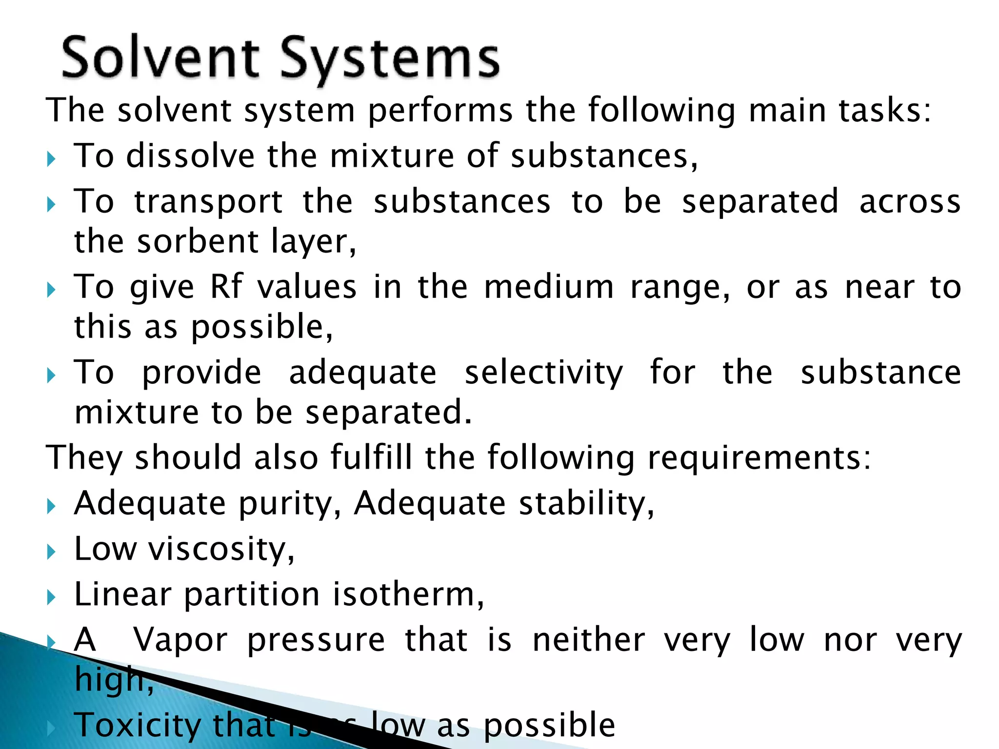 The solvent system performs the following main tasks:
 To dissolve the mixture of substances,
 To transport the substances to be separated across
the sorbent layer,
 To give Rf values in the medium range, or as near to
this as possible,
 To provide adequate selectivity for the substance
mixture to be separated.
They should also fulfill the following requirements:
 Adequate purity, Adequate stability,
 Low viscosity,
 Linear partition isotherm,
 A Vapor pressure that is neither very low nor very
high,
 Toxicity that is as low as possible
 