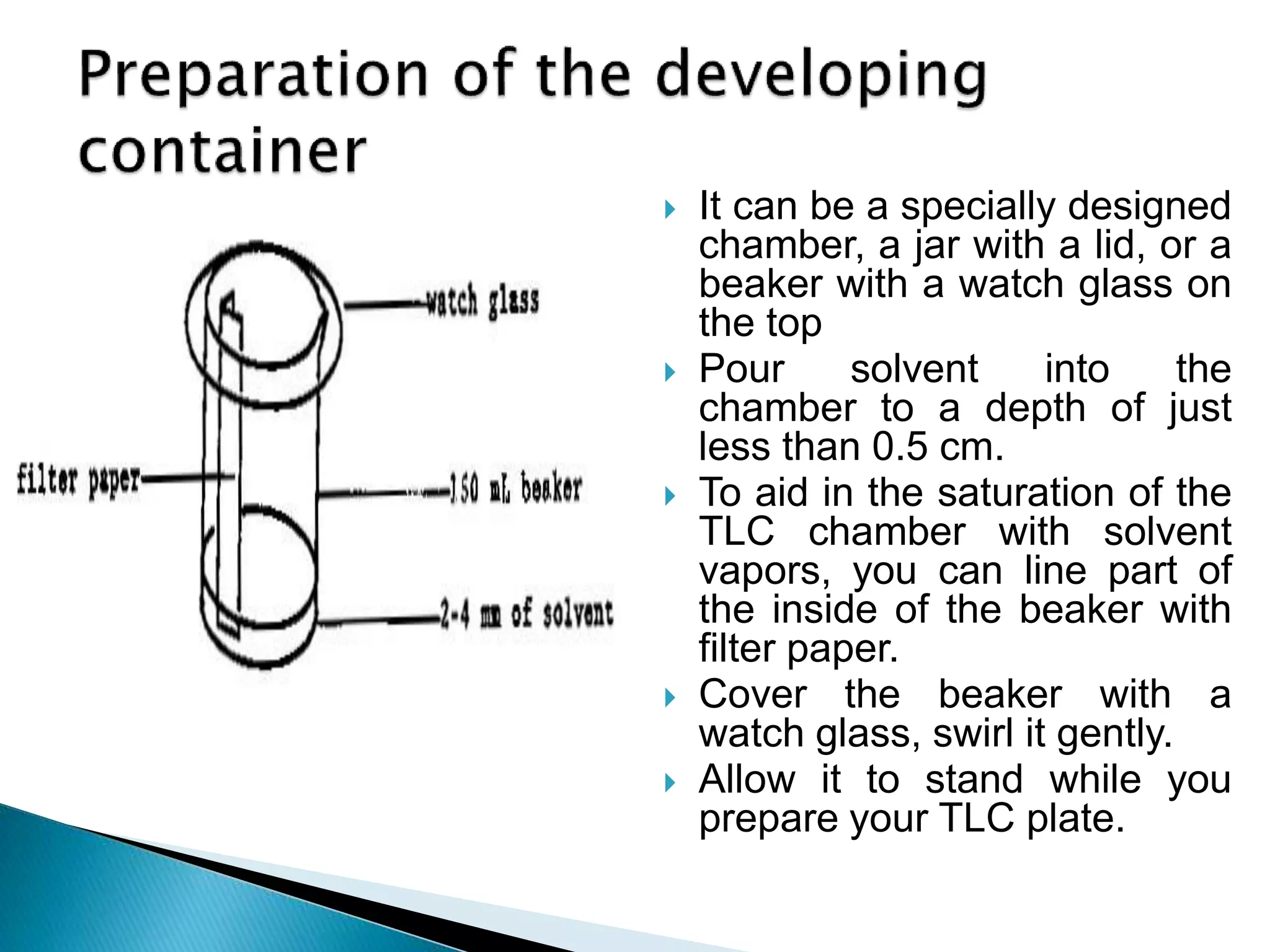  It can be a specially designed
chamber, a jar with a lid, or a
beaker with a watch glass on
the top
 Pour solvent into the
chamber to a depth of just
less than 0.5 cm.
 To aid in the saturation of the
TLC chamber with solvent
vapors, you can line part of
the inside of the beaker with
filter paper.
 Cover the beaker with a
watch glass, swirl it gently.
 Allow it to stand while you
prepare your TLC plate.
 