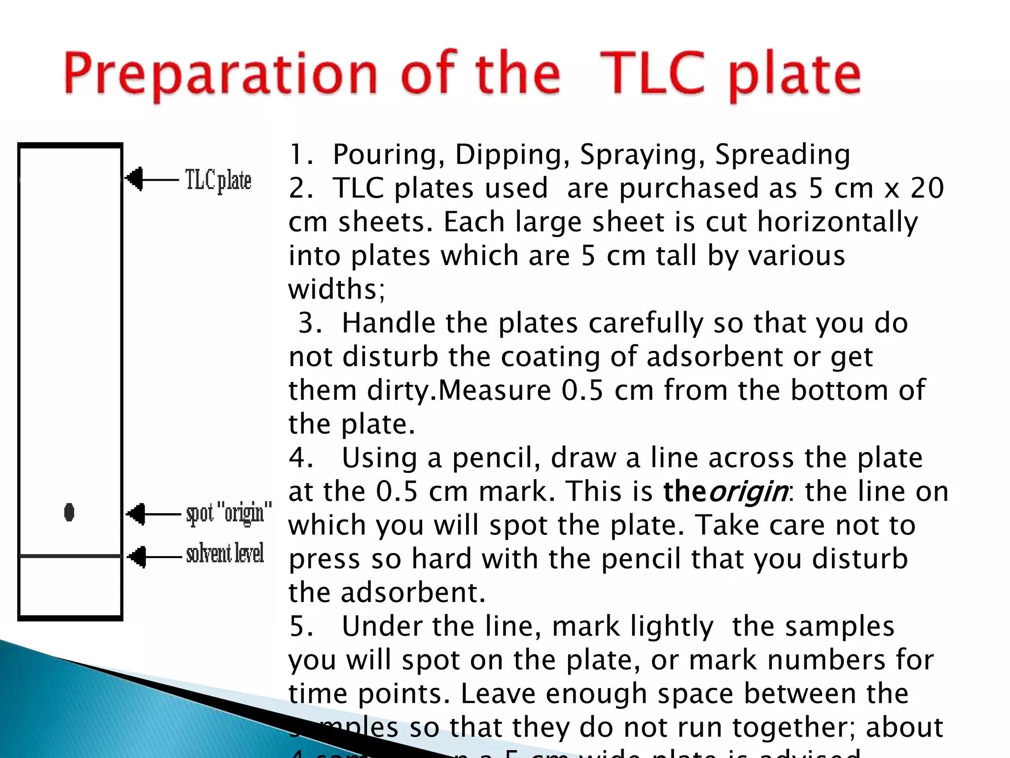 1. Pouring, Dipping, Spraying, Spreading
2. TLC plates used are purchased as 5 cm x 20
cm sheets. Each large sheet is cut horizontally
into plates which are 5 cm tall by various
widths;
3. Handle the plates carefully so that you do
not disturb the coating of adsorbent or get
them dirty.Measure 0.5 cm from the bottom of
the plate.
4. Using a pencil, draw a line across the plate
at the 0.5 cm mark. This is theorigin: the line on
which you will spot the plate. Take care not to
press so hard with the pencil that you disturb
the adsorbent.
5. Under the line, mark lightly the samples
you will spot on the plate, or mark numbers for
time points. Leave enough space between the
samples so that they do not run together; about
 