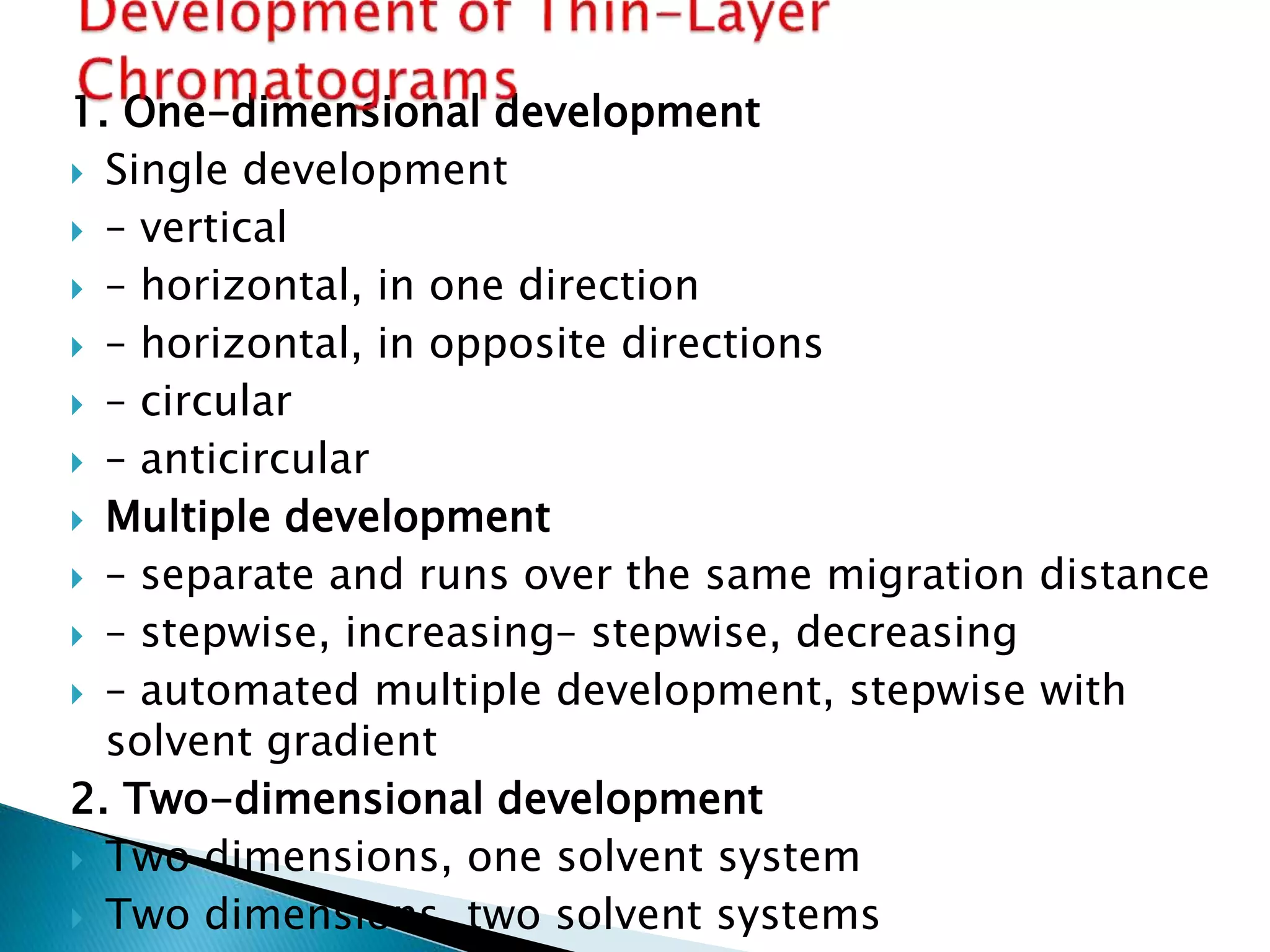 1. One-dimensional development
 Single development
 – vertical
 – horizontal, in one direction
 – horizontal, in opposite directions
 – circular
 – anticircular
 Multiple development
 – separate and runs over the same migration distance
 – stepwise, increasing– stepwise, decreasing
 – automated multiple development, stepwise with
solvent gradient
2. Two-dimensional development
 Two dimensions, one solvent system
 Two dimensions, two solvent systems
 