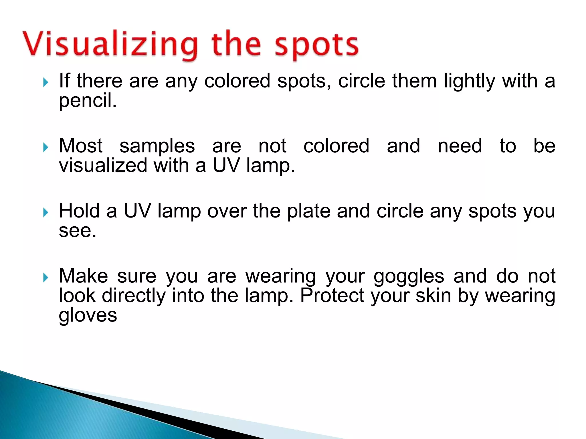 If there are any colored spots, circle them lightly with a
pencil.
 Most samples are not colored and need to be
visualized with a UV lamp.
 Hold a UV lamp over the plate and circle any spots you
see.
 Make sure you are wearing your goggles and do not
look directly into the lamp. Protect your skin by wearing
gloves
 